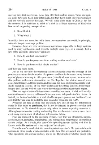 264 FILE SYSTEMS CHAP. 4
moving parts that may break. Also, they offer fast random access. Tapes and opti-
cal disks have also been used extensively, but they have much lower performance
and are typically used for backups. We will study disks more in Chap. 5, but for
the moment, it is sufficient to think of a disk as a linear sequence of fixed-size
blocks and supporting two operations:
1. Read block k.
2. Write block k
In reality there are more, but with these two operations one could, in principle,
solve the long-term storage problem.
However, these are very inconvenient operations, especially on large systems
used by many applications and possibly multiple users (e.g., on a server). Just a
few of the questions that quickly arise are:
1. How do you find information?
2. How do you keep one user from reading another user’s data?
3. How do you know which blocks are free?
and there are many more.
Just as we saw how the operating system abstracted away the concept of the
processor to create the abstraction of a process and how it abstracted away the con-
cept of physical memory to offer processes (virtual) address spaces, we can solve
this problem with a new abstraction: the file. Together, the abstractions of proc-
esses (and threads), address spaces, and files are the most important concepts relat-
ing to operating systems. If you really understand these three concepts from begin-
ning to end, you are well on your way to becoming an operating systems expert.
Files are logical units of information created by processes. A disk will usually
contain thousands or even millions of them, each one independent of the others. In
fact, if you think of each file as a kind of address space, you are not that far off, ex-
cept that they are used to model the disk instead of modeling the RAM.
Processes can read existing files and create new ones if need be. Information
stored in files must be persistent, that is, not be affected by process creation and
termination. A file should disappear only when its owner explicitly removes it.
Although operations for reading and writing files are the most common ones, there
exist many others, some of which we will examine below.
Files are managed by the operating system. How they are structured, named,
accessed, used, protected, implemented, and managed are major topics in operating
system design. As a whole, that part of the operating system dealing with files is
known as the file system and is the subject of this chapter.
From the user’s standpoint, the most important aspect of a file system is how it
appears, in other words, what constitutes a file, how files are named and protected,
what operations are allowed on files, and so on. The details of whether linked lists
 