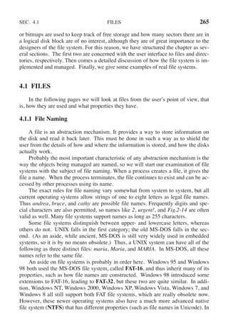 SEC. 4.1 FILES 265
or bitmaps are used to keep track of free storage and how many sectors there are in
a logical disk block are of no interest, although they are of great importance to the
designers of the file system. For this reason, we have structured the chapter as sev-
eral sections. The first two are concerned with the user interface to files and direc-
tories, respectively. Then comes a detailed discussion of how the file system is im-
plemented and managed. Finally, we give some examples of real file systems.
4.1 FILES
In the following pages we will look at files from the user’s point of view, that
is, how they are used and what properties they have.
4.1.1 File Naming
A file is an abstraction mechanism. It provides a way to store information on
the disk and read it back later. This must be done in such a way as to shield the
user from the details of how and where the information is stored, and how the disks
actually work.
Probably the most important characteristic of any abstraction mechanism is the
way the objects being managed are named, so we will start our examination of file
systems with the subject of file naming. When a process creates a file, it gives the
file a name. When the process terminates, the file continues to exist and can be ac-
cessed by other processes using its name.
The exact rules for file naming vary somewhat from system to system, but all
current operating systems allow strings of one to eight letters as legal file names.
Thus andrea, bruce, and cathy are possible file names. Frequently digits and spe-
cial characters are also permitted, so names like 2, urgent!, and Fig.2-14 are often
valid as well. Many file systems support names as long as 255 characters.
Some file systems distinguish between upper- and lowercase letters, whereas
others do not. UNIX falls in the first category; the old MS-DOS falls in the sec-
ond. (As an aside, while ancient, MS-DOS is still very widely used in embedded
systems, so it is by no means obsolete.) Thus, a UNIX system can have all of the
following as three distinct files: maria, Maria, and MARIA. In MS-DOS, all these
names refer to the same file.
An aside on file systems is probably in order here. Windows 95 and Windows
98 both used the MS-DOS file system, called FAT-16, and thus inherit many of its
properties, such as how file names are constructed. Windows 98 introduced some
extensions to FAT-16, leading to FAT-32, but these two are quite similar. In addi-
tion, Windows NT, Windows 2000, Windows XP, Windows Vista, Windows 7, and
Windows 8 all still support both FAT file systems, which are really obsolete now.
However, these newer operating systems also have a much more advanced native
file system (NTFS) that has different properties (such as file names in Unicode). In
 