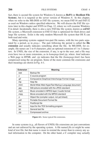 266 FILE SYSTEMS CHAP. 4
fact, there is second file system for Windows 8, known as ReFS (or Resilient File
System), but it is targeted at the server version of Windows 8. In this chapter,
when we refer to the MS-DOS or FAT file systems, we mean FAT-16 and FAT-32
as used on Windows unless specified otherwise. We will discuss the FAT file sys-
tems later in this chapter and NTFS in Chap. 12, where we will examine Windows
8 in detail. Incidentally, there is also a new FAT-like file system, known as exFAT
file system, a Microsoft extension to FAT-32 that is optimized for flash drives and
large file systems. Exfat is the only modern Microsoft file system that OS X can
both read and write.
Many operating systems support two-part file names, with the two parts sepa-
rated by a period, as in prog.c. The part following the period is called the file
extension and usually indicates something about the file. In MS-DOS, for ex-
ample, file names are 1 to 8 characters, plus an optional extension of 1 to 3 charac-
ters. In UNIX, the size of the extension, if any, is up to the user, and a file may
even have two or more extensions, as in homepage.html.zip, where .html indicates
a Web page in HTML and .zip indicates that the file (homepage.html) has been
compressed using the zip program. Some of the more common file extensions and
their meanings are shown in Fig. 4-1.
Extension Meaning
.bak Backup file
.c C source program
.gif Compuserve Graphical Interchange Format image
.hlp Help file
.html World Wide Web HyperText Markup Language document
.jpg Still picture encoded with the JPEG standard
.mp3 Music encoded in MPEG layer 3 audio format
.mpg Movie encoded with the MPEG standard
.o Object file (compiler output, not yet linked)
.pdf Portable Document Format file
.ps PostScript file
.tex Input for the TEX formatting program
.txt General text file
.zip Compressed archive
Figure 4-1. Some typical file extensions.
In some systems (e.g., all flavors of UNIX) file extensions are just conventions
and are not enforced by the operating system. A file named file.txt might be some
kind of text file, but that name is more to remind the owner than to convey any ac-
tual information to the computer. On the other hand, a C compiler may actually
 