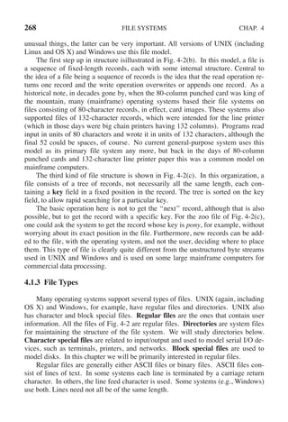 268 FILE SYSTEMS CHAP. 4
unusual things, the latter can be very important. All versions of UNIX (including
Linux and OS X) and Windows use this file model.
The first step up in structure isillustrated in Fig. 4-2(b). In this model, a file is
a sequence of fixed-length records, each with some internal structure. Central to
the idea of a file being a sequence of records is the idea that the read operation re-
turns one record and the write operation overwrites or appends one record. As a
historical note, in decades gone by, when the 80-column punched card was king of
the mountain, many (mainframe) operating systems based their file systems on
files consisting of 80-character records, in effect, card images. These systems also
supported files of 132-character records, which were intended for the line printer
(which in those days were big chain printers having 132 columns). Programs read
input in units of 80 characters and wrote it in units of 132 characters, although the
final 52 could be spaces, of course. No current general-purpose system uses this
model as its primary file system any more, but back in the days of 80-column
punched cards and 132-character line printer paper this was a common model on
mainframe computers.
The third kind of file structure is shown in Fig. 4-2(c). In this organization, a
file consists of a tree of records, not necessarily all the same length, each con-
taining a key field in a fixed position in the record. The tree is sorted on the key
field, to allow rapid searching for a particular key.
The basic operation here is not to get the ‘‘next’’ record, although that is also
possible, but to get the record with a specific key. For the zoo file of Fig. 4-2(c),
one could ask the system to get the record whose key is pony, for example, without
worrying about its exact position in the file. Furthermore, new records can be add-
ed to the file, with the operating system, and not the user, deciding where to place
them. This type of file is clearly quite different from the unstructured byte streams
used in UNIX and Windows and is used on some large mainframe computers for
commercial data processing.
4.1.3 File Types
Many operating systems support several types of files. UNIX (again, including
OS X) and Windows, for example, have regular files and directories. UNIX also
has character and block special files. Regular files are the ones that contain user
information. All the files of Fig. 4-2 are regular files. Directories are system files
for maintaining the structure of the file system. We will study directories below.
Character special files are related to input/output and used to model serial I/O de-
vices, such as terminals, printers, and networks. Block special files are used to
model disks. In this chapter we will be primarily interested in regular files.
Regular files are generally either ASCII files or binary files. ASCII files con-
sist of lines of text. In some systems each line is terminated by a carriage return
character. In others, the line feed character is used. Some systems (e.g., Windows)
use both. Lines need not all be of the same length.
 