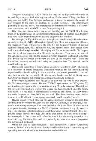SEC. 4.1 FILES 269
The great advantage of ASCII files is that they can be displayed and printed as
is, and they can be edited with any text editor. Furthermore, if large numbers of
programs use ASCII files for input and output, it is easy to connect the output of
one program to the input of another, as in shell pipelines. (The interprocess
plumbing is not any easier, but interpreting the information certainly is if a stan-
dard convention, such as ASCII, is used for expressing it.)
Other files are binary, which just means that they are not ASCII files. Listing
them on the printer gives an incomprehensible listing full of random junk. Usually,
they have some internal structure known to programs that use them.
For example, in Fig. 4-3(a) we see a simple executable binary file taken from
an early version of UNIX. Although technically the file is just a sequence of bytes,
the operating system will execute a file only if it has the proper format. It has five
sections: header, text, data, relocation bits, and symbol table. The header starts
with a so-called magic number, identifying the file as an executable file (to pre-
vent the accidental execution of a file not in this format). Then come the sizes of
the various pieces of the file, the address at which execution starts, and some flag
bits. Following the header are the text and data of the program itself. These are
loaded into memory and relocated using the relocation bits. The symbol table is
used for debugging.
Our second example of a binary file is an archive, also from UNIX. It consists
of a collection of library procedures (modules) compiled but not linked. Each one
is prefaced by a header telling its name, creation date, owner, protection code, and
size. Just as with the executable file, the module headers are full of binary num-
bers. Copying them to the printer would produce complete gibberish.
Every operating system must recognize at least one file type: its own executa-
ble file; some recognize more. The old TOPS-20 system (for the DECsystem 20)
went so far as to examine the creation time of any file to be executed. Then it loca-
ted the source file and saw whether the source had been modified since the binary
was made. If it had been, it automatically recompiled the source. In UNIX terms,
the make program had been built into the shell. The file extensions were manda-
tory, so it could tell which binary program was derived from which source.
Having strongly typed files like this causes problems whenever the user does
anything that the system designers did not expect. Consider, as an example, a sys-
tem in which program output files have extension .dat (data files). If a user writes
a program formatter that reads a .c file (C program), transforms it (e.g., by convert-
ing it to a standard indentation layout), and then writes the transformed file as out-
put, the output file will be of type .dat. If the user tries to offer this to the C compi-
ler to compile it, the system will refuse because it has the wrong extension. At-
tempts to copy file.dat to file.c will be rejected by the system as invalid (to protect
the user against mistakes).
While this kind of ‘‘user friendliness’’ may help novices, it drives experienced
users up the wall since they have to devote considerable effort to circumventing the
operating system’s idea of what is reasonable and what is not.
 