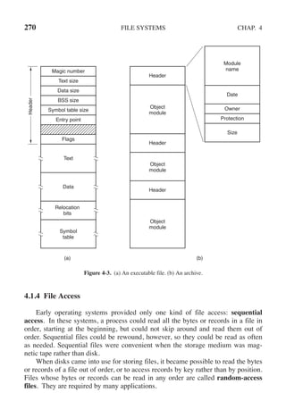 270 FILE SYSTEMS CHAP. 4
(a) (b)
Header
Header
Header
Magic number
Text size
Data size
BSS size
Symbol table size
Entry point
Flags
Text
Data
Relocation
bits
Symbol
table
Object
module
Object
module
Object
module
Module
name
Date
Owner
Protection
Size
Header
Figure 4-3. (a) An executable file. (b) An archive.
4.1.4 File Access
Early operating systems provided only one kind of file access: sequential
access. In these systems, a process could read all the bytes or records in a file in
order, starting at the beginning, but could not skip around and read them out of
order. Sequential files could be rewound, however, so they could be read as often
as needed. Sequential files were convenient when the storage medium was mag-
netic tape rather than disk.
When disks came into use for storing files, it became possible to read the bytes
or records of a file out of order, or to access records by key rather than by position.
Files whose bytes or records can be read in any order are called random-access
files. They are required by many applications.
 