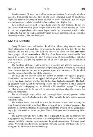 SEC. 4.1 FILES 271
Random access files are essential for many applications, for example, database
systems. If an airline customer calls up and wants to reserve a seat on a particular
flight, the reservation program must be able to access the record for that flight
without having to read the records for thousands of other flights first.
Two methods can be used for specifying where to start reading. In the first
one, every read operation gives the position in the file to start reading at. In the
second one, a special operation, seek, is provided to set the current position. After
a seek, the file can be read sequentially from the now-current position. The latter
method is used in UNIX and Windows.
4.1.5 File Attributes
Every file has a name and its data. In addition, all operating systems associate
other information with each file, for example, the date and time the file was last
modified and the file’s size. We will call these extra items the file’s attributes.
Some people call them metadata. The list of attributes varies considerably from
system to system. The table of Fig. 4-4 shows some of the possibilities, but other
ones also exist. No existing system has all of these, but each one is present in
some system.
The first four attributes relate to the file’s protection and tell who may access it
and who may not. All kinds of schemes are possible, some of which we will study
later. In some systems the user must present a password to access a file, in which
case the password must be one of the attributes.
The flags are bits or short fields that control or enable some specific property.
Hidden files, for example, do not appear in listings of all the files. The archive flag
is a bit that keeps track of whether the file has been backed up recently. The back-
up program clears it, and the operating system sets it whenever a file is changed.
In this way, the backup program can tell which files need backing up. The tempo-
rary flag allows a file to be marked for automatic deletion when the process that
created it terminates.
The record-length, key-position, and key-length fields are only present in files
whose records can be looked up using a key. They provide the information required
to find the keys.
The various times keep track of when the file was created, most recently ac-
cessed, and most recently modified. These are useful for a variety of purposes. For
example, a source file that has been modified after the creation of the correspond-
ing object file needs to be recompiled. These fields provide the necessary infor-
mation.
The current size tells how big the file is at present. Some old mainframe oper-
ating systems required the maximum size to be specified when the file was created,
in order to let the operating system reserve the maximum amount of storage in ad-
vance. Workstation and personal-computer operating systems are thankfully clever
enough to do without this feature nowadays.
 