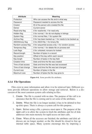 272 FILE SYSTEMS CHAP. 4
Attribute Meaning
Protection Who can access the file and in what way
Password Password needed to access the file
Creator ID of the person who created the file
Owner Current owner
Read-only flag 0 for read/write; 1 for read only
Hidden flag 0 for normal; 1 for do not display in listings
System flag 0 for normal files; 1 for system file
Archive flag 0 for has been backed up; 1 for needs to be backed up
ASCII/binary flag 0 for ASCII file; 1 for binary file
Random access flag 0 for sequential access only; 1 for random access
Temporary flag 0 for normal; 1 for delete file on process exit
Lock flags 0 for unlocked; nonzero for locked
Record length Number of bytes in a record
Key position Offset of the key within each record
Key length Number of bytes in the key field
Creation time Date and time the file was created
Time of last access Date and time the file was last accessed
Time of last change Date and time the file was last changed
Current size Number of bytes in the file
Maximum size Number of bytes the file may grow to
Figure 4-4. Some possible file attributes.
4.1.6 File Operations
Files exist to store information and allow it to be retrieved later. Different sys-
tems provide different operations to allow storage and retrieval. Below is a dis-
cussion of the most common system calls relating to files.
1. Create. The file is created with no data. The purpose of the call is to
announce that the file is coming and to set some of the attributes.
2. Delete. When the file is no longer needed, it has to be deleted to free
up disk space. There is always a system call for this purpose.
3. Open. Before using a file, a process must open it. The purpose of the
open call is to allow the system to fetch the attributes and list of disk
addresses into main memory for rapid access on later calls.
4. Close. When all the accesses are finished, the attributes and disk ad-
dresses are no longer needed, so the file should be closed to free up
internal table space. Many systems encourage this by imposing a
 
