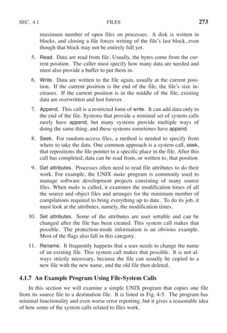 SEC. 4.1 FILES 273
maximum number of open files on processes. A disk is written in
blocks, and closing a file forces writing of the file’s last block, even
though that block may not be entirely full yet.
5. Read. Data are read from file. Usually, the bytes come from the cur-
rent position. The caller must specify how many data are needed and
must also provide a buffer to put them in.
6. Write. Data are written to the file again, usually at the current posi-
tion. If the current position is the end of the file, the file’s size in-
creases. If the current position is in the middle of the file, existing
data are overwritten and lost forever.
7. Append. This call is a restricted form of write. It can add data only to
the end of the file. Systems that provide a minimal set of system calls
rarely have append, but many systems provide multiple ways of
doing the same thing, and these systems sometimes have append.
8. Seek. For random-access files, a method is needed to specify from
where to take the data. One common approach is a system call, seek,
that repositions the file pointer to a specific place in the file. After this
call has completed, data can be read from, or written to, that position.
9. Get attributes. Processes often need to read file attributes to do their
work. For example, the UNIX make program is commonly used to
manage software development projects consisting of many source
files. When make is called, it examines the modification times of all
the source and object files and arranges for the minimum number of
compilations required to bring everything up to date. To do its job, it
must look at the attributes, namely, the modification times.
10. Set attributes. Some of the attributes are user settable and can be
changed after the file has been created. This system call makes that
possible. The protection-mode information is an obvious example.
Most of the flags also fall in this category.
11. Rename. It frequently happens that a user needs to change the name
of an existing file. This system call makes that possible. It is not al-
ways strictly necessary, because the file can usually be copied to a
new file with the new name, and the old file then deleted.
4.1.7 An Example Program Using File-System Calls
In this section we will examine a simple UNIX program that copies one file
from its source file to a destination file. It is listed in Fig. 4-5. The program has
minimal functionality and even worse error reporting, but it gives a reasonable idea
of how some of the system calls related to files work.
 