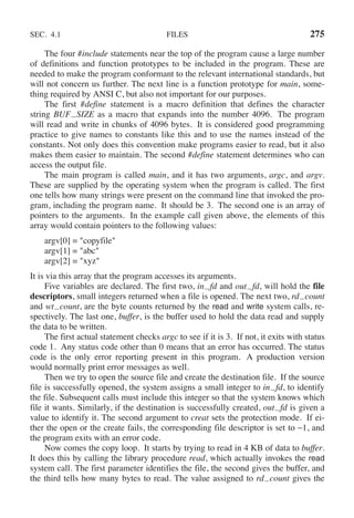 SEC. 4.1 FILES 275
The four #include statements near the top of the program cause a large number
of definitions and function prototypes to be included in the program. These are
needed to make the program conformant to the relevant international standards, but
will not concern us further. The next line is a function prototype for main, some-
thing required by ANSI C, but also not important for our purposes.
The first #define statement is a macro definition that defines the character
string BUF SIZE as a macro that expands into the number 4096. The program
will read and write in chunks of 4096 bytes. It is considered good programming
practice to give names to constants like this and to use the names instead of the
constants. Not only does this convention make programs easier to read, but it also
makes them easier to maintain. The second #define statement determines who can
access the output file.
The main program is called main, and it has two arguments, argc, and argv.
These are supplied by the operating system when the program is called. The first
one tells how many strings were present on the command line that invoked the pro-
gram, including the program name. It should be 3. The second one is an array of
pointers to the arguments. In the example call given above, the elements of this
array would contain pointers to the following values:
argv[0] = "copyfile"
argv[1] = "abc"
argv[2] = "xyz"
It is via this array that the program accesses its arguments.
Five variables are declared. The first two, in fd and out fd, will hold the file
descriptors, small integers returned when a file is opened. The next two, rd count
and wt count, are the byte counts returned by the read and write system calls, re-
spectively. The last one, buffer, is the buffer used to hold the data read and supply
the data to be written.
The first actual statement checks argc to see if it is 3. If not, it exits with status
code 1. Any status code other than 0 means that an error has occurred. The status
code is the only error reporting present in this program. A production version
would normally print error messages as well.
Then we try to open the source file and create the destination file. If the source
file is successfully opened, the system assigns a small integer to in fd, to identify
the file. Subsequent calls must include this integer so that the system knows which
file it wants. Similarly, if the destination is successfully created, out fd is given a
value to identify it. The second argument to creat sets the protection mode. If ei-
ther the open or the create fails, the corresponding file descriptor is set to −1, and
the program exits with an error code.
Now comes the copy loop. It starts by trying to read in 4 KB of data to buffer.
It does this by calling the library procedure read, which actually invokes the read
system call. The first parameter identifies the file, the second gives the buffer, and
the third tells how many bytes to read. The value assigned to rd count gives the
 