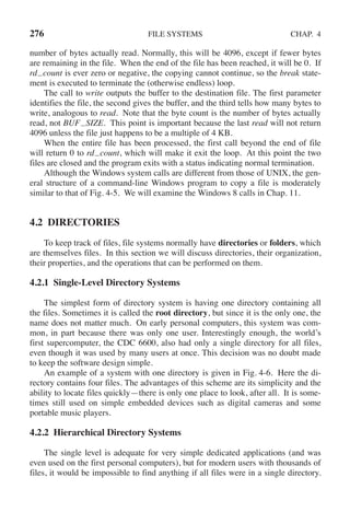 276 FILE SYSTEMS CHAP. 4
number of bytes actually read. Normally, this will be 4096, except if fewer bytes
are remaining in the file. When the end of the file has been reached, it will be 0. If
rd count is ever zero or negative, the copying cannot continue, so the break state-
ment is executed to terminate the (otherwise endless) loop.
The call to write outputs the buffer to the destination file. The first parameter
identifies the file, the second gives the buffer, and the third tells how many bytes to
write, analogous to read. Note that the byte count is the number of bytes actually
read, not BUF SIZE. This point is important because the last read will not return
4096 unless the file just happens to be a multiple of 4 KB.
When the entire file has been processed, the first call beyond the end of file
will return 0 to rd count, which will make it exit the loop. At this point the two
files are closed and the program exits with a status indicating normal termination.
Although the Windows system calls are different from those of UNIX, the gen-
eral structure of a command-line Windows program to copy a file is moderately
similar to that of Fig. 4-5. We will examine the Windows 8 calls in Chap. 11.
4.2 DIRECTORIES
To keep track of files, file systems normally have directories or folders, which
are themselves files. In this section we will discuss directories, their organization,
their properties, and the operations that can be performed on them.
4.2.1 Single-Level Directory Systems
The simplest form of directory system is having one directory containing all
the files. Sometimes it is called the root directory, but since it is the only one, the
name does not matter much. On early personal computers, this system was com-
mon, in part because there was only one user. Interestingly enough, the world’s
first supercomputer, the CDC 6600, also had only a single directory for all files,
even though it was used by many users at once. This decision was no doubt made
to keep the software design simple.
An example of a system with one directory is given in Fig. 4-6. Here the di-
rectory contains four files. The advantages of this scheme are its simplicity and the
ability to locate files quickly—there is only one place to look, after all. It is some-
times still used on simple embedded devices such as digital cameras and some
portable music players.
4.2.2 Hierarchical Directory Systems
The single level is adequate for very simple dedicated applications (and was
even used on the first personal computers), but for modern users with thousands of
files, it would be impossible to find anything if all files were in a single directory.
 