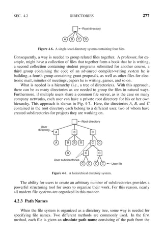 SEC. 4.2 DIRECTORIES 277
Root directory
A B C D
Figure 4-6. A single-level directory system containing four files.
Consequently, a way is needed to group related files together. A professor, for ex-
ample, might have a collection of files that together form a book that he is writing,
a second collection containing student programs submitted for another course, a
third group containing the code of an advanced compiler-writing system he is
building, a fourth group containing grant proposals, as well as other files for elec-
tronic mail, minutes of meetings, papers he is writing, games, and so on.
What is needed is a hierarchy (i.e., a tree of directories). With this approach,
there can be as many directories as are needed to group the files in natural ways.
Furthermore, if multiple users share a common file server, as is the case on many
company networks, each user can have a private root directory for his or her own
hierarchy. This approach is shown in Fig. 4-7. Here, the directories A, B, and C
contained in the root directory each belong to a different user, two of whom have
created subdirectories for projects they are working on.
User
directory
User subdirectories
C C
C
C C
C
B
B
A
A
B
B
C C
C
B
Root directory
User file
Figure 4-7. A hierarchical directory system.
The ability for users to create an arbitrary number of subdirectories provides a
powerful structuring tool for users to organize their work. For this reason, nearly
all modern file systems are organized in this manner.
4.2.3 Path Names
When the file system is organized as a directory tree, some way is needed for
specifying file names. Two different methods are commonly used. In the first
method, each file is given an absolute path name consisting of the path from the
 