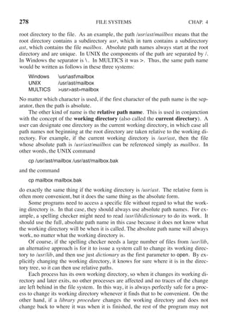 278 FILE SYSTEMS CHAP. 4
root directory to the file. As an example, the path /usr/ast/mailbox means that the
root directory contains a subdirectory usr, which in turn contains a subdirectory
ast, which contains the file mailbox. Absolute path names always start at the root
directory and are unique. In UNIX the components of the path are separated by /.
In Windows the separator is  . In MULTICS it was >. Thus, the same path name
would be written as follows in these three systems:
Windows usrastmailbox
UNIX /usr/ast/mailbox
MULTICS >usr>ast>mailbox
No matter which character is used, if the first character of the path name is the sep-
arator, then the path is absolute.
The other kind of name is the relative path name. This is used in conjunction
with the concept of the working directory (also called the current directory). A
user can designate one directory as the current working directory, in which case all
path names not beginning at the root directory are taken relative to the working di-
rectory. For example, if the current working directory is /usr/ast, then the file
whose absolute path is /usr/ast/mailbox can be referenced simply as mailbox. In
other words, the UNIX command
cp /usr/ast/mailbox /usr/ast/mailbox.bak
and the command
cp mailbox mailbox.bak
do exactly the same thing if the working directory is /usr/ast. The relative form is
often more convenient, but it does the same thing as the absolute form.
Some programs need to access a specific file without regard to what the work-
ing directory is. In that case, they should always use absolute path names. For ex-
ample, a spelling checker might need to read /usr/lib/dictionary to do its work. It
should use the full, absolute path name in this case because it does not know what
the working directory will be when it is called. The absolute path name will always
work, no matter what the working directory is.
Of course, if the spelling checker needs a large number of files from /usr/lib,
an alternative approach is for it to issue a system call to change its working direc-
tory to /usr/lib, and then use just dictionary as the first parameter to open. By ex-
plicitly changing the working directory, it knows for sure where it is in the direc-
tory tree, so it can then use relative paths.
Each process has its own working directory, so when it changes its working di-
rectory and later exits, no other processes are affected and no traces of the change
are left behind in the file system. In this way, it is always perfectly safe for a proc-
ess to change its working directory whenever it finds that to be convenient. On the
other hand, if a library procedure changes the working directory and does not
change back to where it was when it is finished, the rest of the program may not
 