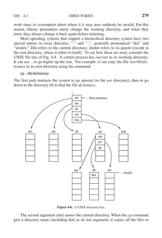 SEC. 4.2 DIRECTORIES 279
work since its assumption about where it is may now suddenly be invalid. For this
reason, library procedures rarely change the working directory, and when they
must, they always change it back again before returning.
Most operating systems that support a hierarchical directory system have two
special entries in every directory, ‘‘.’’ and ‘‘..’’, generally pronounced ‘‘dot’’ and
‘‘dotdot.’’ Dot refers to the current directory; dotdot refers to its parent (except in
the root directory, where it refers to itself). To see how these are used, consider the
UNIX file tree of Fig. 4-8. A certain process has /usr/ast as its working directory.
It can use .. to go higher up the tree. For example, it can copy the file /usr/lib/dic-
tionary to its own directory using the command
cp ../lib/dictionary .
The first path instructs the system to go upward (to the usr directory), then to go
down to the directory lib to find the file dictionary.
Root directory
bin etc lib usr
ast
jim
tmp
jim
bin
etc
lib
usr
tmp
/
ast
/usr/jim
lib
lib
dict.
Figure 4-8. A UNIX directory tree.
The second argument (dot) names the current directory. When the cp command
gets a directory name (including dot) as its last argument, it copies all the files to
 