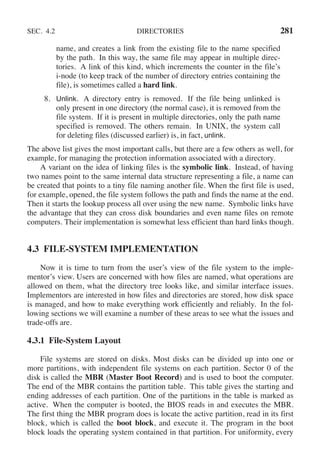 SEC. 4.2 DIRECTORIES 281
name, and creates a link from the existing file to the name specified
by the path. In this way, the same file may appear in multiple direc-
tories. A link of this kind, which increments the counter in the file’s
i-node (to keep track of the number of directory entries containing the
file), is sometimes called a hard link.
8. Unlink. A directory entry is removed. If the file being unlinked is
only present in one directory (the normal case), it is removed from the
file system. If it is present in multiple directories, only the path name
specified is removed. The others remain. In UNIX, the system call
for deleting files (discussed earlier) is, in fact, unlink.
The above list gives the most important calls, but there are a few others as well, for
example, for managing the protection information associated with a directory.
A variant on the idea of linking files is the symbolic link. Instead, of having
two names point to the same internal data structure representing a file, a name can
be created that points to a tiny file naming another file. When the first file is used,
for example, opened, the file system follows the path and finds the name at the end.
Then it starts the lookup process all over using the new name. Symbolic links have
the advantage that they can cross disk boundaries and even name files on remote
computers. Their implementation is somewhat less efficient than hard links though.
4.3 FILE-SYSTEM IMPLEMENTATION
Now it is time to turn from the user’s view of the file system to the imple-
mentor’s view. Users are concerned with how files are named, what operations are
allowed on them, what the directory tree looks like, and similar interface issues.
Implementors are interested in how files and directories are stored, how disk space
is managed, and how to make everything work efficiently and reliably. In the fol-
lowing sections we will examine a number of these areas to see what the issues and
trade-offs are.
4.3.1 File-System Layout
File systems are stored on disks. Most disks can be divided up into one or
more partitions, with independent file systems on each partition. Sector 0 of the
disk is called the MBR (Master Boot Record) and is used to boot the computer.
The end of the MBR contains the partition table. This table gives the starting and
ending addresses of each partition. One of the partitions in the table is marked as
active. When the computer is booted, the BIOS reads in and executes the MBR.
The first thing the MBR program does is locate the active partition, read in its first
block, which is called the boot block, and execute it. The program in the boot
block loads the operating system contained in that partition. For uniformity, every
 