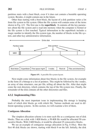 282 FILE SYSTEMS CHAP. 4
partition starts with a boot block, even if it does not contain a bootable operating
system. Besides, it might contain one in the future.
Other than starting with a boot block, the layout of a disk partition varies a lot
from file system to file system. Often the file system will contain some of the items
shown in Fig. 4-9. The first one is the superblock. It contains all the key parame-
ters about the file system and is read into memory when the computer is booted or
the file system is first touched. Typical information in the superblock includes a
magic number to identify the file-system type, the number of blocks in the file sys-
tem, and other key administrative information.
Entire disk
Disk partition
Partition table
Files and directories
Root dir
I-nodes
Superblock Free space mgmt
Boot block
MBR
Figure 4-9. A possible file-system layout.
Next might come information about free blocks in the file system, for example
in the form of a bitmap or a list of pointers. This might be followed by the i-nodes,
an array of data structures, one per file, telling all about the file. After that might
come the root directory, which contains the top of the file-system tree. Finally, the
remainder of the disk contains all the other directories and files.
4.3.2 Implementing Files
Probably the most important issue in implementing file storage is keeping
track of which disk blocks go with which file. Various methods are used in dif-
ferent operating systems. In this section, we will examine a few of them.
Contiguous Allocation
The simplest allocation scheme is to store each file as a contiguous run of disk
blocks. Thus on a disk with 1-KB blocks, a 50-KB file would be allocated 50 con-
secutive blocks. With 2-KB blocks, it would be allocated 25 consecutive blocks.
We see an example of contiguous storage allocation in Fig. 4-10(a). Here the
first 40 disk blocks are shown, starting with block 0 on the left. Initially, the disk
 