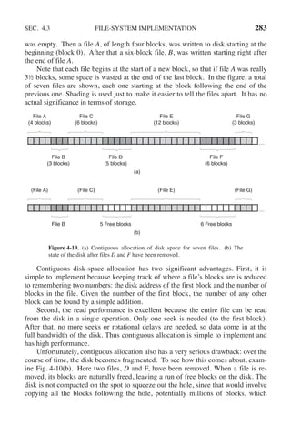 SEC. 4.3 FILE-SYSTEM IMPLEMENTATION 283
was empty. Then a file A, of length four blocks, was written to disk starting at the
beginning (block 0). After that a six-block file, B, was written starting right after
the end of file A.
Note that each file begins at the start of a new block, so that if file A was really
3½ blocks, some space is wasted at the end of the last block. In the figure, a total
of seven files are shown, each one starting at the block following the end of the
previous one. Shading is used just to make it easier to tell the files apart. It has no
actual significance in terms of storage.
…
File A
(4 blocks)
File C
(6 blocks)
File B
(3 blocks)
File D
(5 blocks)
File F
(6 blocks)
File E
(12 blocks)
File G
(3 blocks)
(a)
…
(File A) (File C)
File B 5 Free blocks 6 Free blocks
(File E) (File G)
(b)
Figure 4-10. (a) Contiguous allocation of disk space for seven files. (b) The
state of the disk after files D and F have been removed.
Contiguous disk-space allocation has two significant advantages. First, it is
simple to implement because keeping track of where a file’s blocks are is reduced
to remembering two numbers: the disk address of the first block and the number of
blocks in the file. Given the number of the first block, the number of any other
block can be found by a simple addition.
Second, the read performance is excellent because the entire file can be read
from the disk in a single operation. Only one seek is needed (to the first block).
After that, no more seeks or rotational delays are needed, so data come in at the
full bandwidth of the disk. Thus contiguous allocation is simple to implement and
has high performance.
Unfortunately, contiguous allocation also has a very serious drawback: over the
course of time, the disk becomes fragmented. To see how this comes about, exam-
ine Fig. 4-10(b). Here two files, D and F, have been removed. When a file is re-
moved, its blocks are naturally freed, leaving a run of free blocks on the disk. The
disk is not compacted on the spot to squeeze out the hole, since that would involve
copying all the blocks following the hole, potentially millions of blocks, which
 