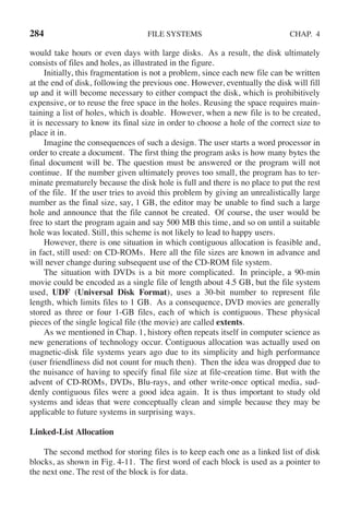 284 FILE SYSTEMS CHAP. 4
would take hours or even days with large disks. As a result, the disk ultimately
consists of files and holes, as illustrated in the figure.
Initially, this fragmentation is not a problem, since each new file can be written
at the end of disk, following the previous one. However, eventually the disk will fill
up and it will become necessary to either compact the disk, which is prohibitively
expensive, or to reuse the free space in the holes. Reusing the space requires main-
taining a list of holes, which is doable. However, when a new file is to be created,
it is necessary to know its final size in order to choose a hole of the correct size to
place it in.
Imagine the consequences of such a design. The user starts a word processor in
order to create a document. The first thing the program asks is how many bytes the
final document will be. The question must be answered or the program will not
continue. If the number given ultimately proves too small, the program has to ter-
minate prematurely because the disk hole is full and there is no place to put the rest
of the file. If the user tries to avoid this problem by giving an unrealistically large
number as the final size, say, 1 GB, the editor may be unable to find such a large
hole and announce that the file cannot be created. Of course, the user would be
free to start the program again and say 500 MB this time, and so on until a suitable
hole was located. Still, this scheme is not likely to lead to happy users.
However, there is one situation in which contiguous allocation is feasible and,
in fact, still used: on CD-ROMs. Here all the file sizes are known in advance and
will never change during subsequent use of the CD-ROM file system.
The situation with DVDs is a bit more complicated. In principle, a 90-min
movie could be encoded as a single file of length about 4.5 GB, but the file system
used, UDF (Universal Disk Format), uses a 30-bit number to represent file
length, which limits files to 1 GB. As a consequence, DVD movies are generally
stored as three or four 1-GB files, each of which is contiguous. These physical
pieces of the single logical file (the movie) are called extents.
As we mentioned in Chap. 1, history often repeats itself in computer science as
new generations of technology occur. Contiguous allocation was actually used on
magnetic-disk file systems years ago due to its simplicity and high performance
(user friendliness did not count for much then). Then the idea was dropped due to
the nuisance of having to specify final file size at file-creation time. But with the
advent of CD-ROMs, DVDs, Blu-rays, and other write-once optical media, sud-
denly contiguous files were a good idea again. It is thus important to study old
systems and ideas that were conceptually clean and simple because they may be
applicable to future systems in surprising ways.
Linked-List Allocation
The second method for storing files is to keep each one as a linked list of disk
blocks, as shown in Fig. 4-11. The first word of each block is used as a pointer to
the next one. The rest of the block is for data.
 