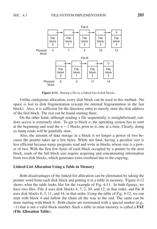 SEC. 4.3 FILE-SYSTEM IMPLEMENTATION 285
File A
Physical
block
Physical
block
4
0
7 2 10 12
File
block
0
File
block
1
File
block
2
File
block
3
File
block
4
File B
0
6 3 11 14
File
block
0
File
block
1
File
block
2
File
block
3
Figure 4-11. Storing a file as a linked list of disk blocks.
Unlike contiguous allocation, every disk block can be used in this method. No
space is lost to disk fragmentation (except for internal fragmentation in the last
block). Also, it is sufficient for the directory entry to merely store the disk address
of the first block. The rest can be found starting there.
On the other hand, although reading a file sequentially is straightforward, ran-
dom access is extremely slow. To get to block n, the operating system has to start
at the beginning and read the n − 1 blocks prior to it, one at a time. Clearly, doing
so many reads will be painfully slow.
Also, the amount of data storage in a block is no longer a power of two be-
cause the pointer takes up a few bytes. While not fatal, having a peculiar size is
less efficient because many programs read and write in blocks whose size is a pow-
er of two. With the first few bytes of each block occupied by a pointer to the next
block, reads of the full block size require acquiring and concatenating information
from two disk blocks, which generates extra overhead due to the copying.
Linked-List Allocation Using a Table in Memory
Both disadvantages of the linked-list allocation can be eliminated by taking the
pointer word from each disk block and putting it in a table in memory. Figure 4-12
shows what the table looks like for the example of Fig. 4-11. In both figures, we
have two files. File A uses disk blocks 4, 7, 2, 10, and 12, in that order, and file B
uses disk blocks 6, 3, 11, and 14, in that order. Using the table of Fig. 4-12, we can
start with block 4 and follow the chain all the way to the end. The same can be
done starting with block 6. Both chains are terminated with a special marker (e.g.,
−1) that is not a valid block number. Such a table in main memory is called a FAT
(File Allocation Table).
 