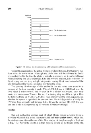 286 FILE SYSTEMS CHAP. 4
Physical
block
File A starts here
File B starts here
Unused block
0
1
2
3
4
5
6
7
8
9
10
11
12
13
14
15
10
11
7
3
2
12
14
-1
-1
Figure 4-12. Linked-list allocation using a file-allocation table in main memory.
Using this organization, the entire block is available for data. Furthermore, ran-
dom access is much easier. Although the chain must still be followed to find a
given offset within the file, the chain is entirely in memory, so it can be followed
without making any disk references. Like the previous method, it is sufficient for
the directory entry to keep a single integer (the starting block number) and still be
able to locate all the blocks, no matter how large the file is.
The primary disadvantage of this method is that the entire table must be in
memory all the time to make it work. With a 1-TB disk and a 1-KB block size, the
table needs 1 billion entries, one for each of the 1 billion disk blocks. Each entry
has to be a minimum of 3 bytes. For speed in lookup, they should be 4 bytes. Thus
the table will take up 3 GB or 2.4 GB of main memory all the time, depending on
whether the system is optimized for space or time. Not wildly practical. Clearly the
FAT idea does not scale well to large disks. It was the original MS-DOS file sys-
tem and is still fully supported by all versions of Windows though.
I-nodes
Our last method for keeping track of which blocks belong to which file is to
associate with each file a data structure called an i-node (index-node), which lists
the attributes and disk addresses of the file’s blocks. A simple example is depicted
in Fig. 4-13. Given the i-node, it is then possible to find all the blocks of the file.
 