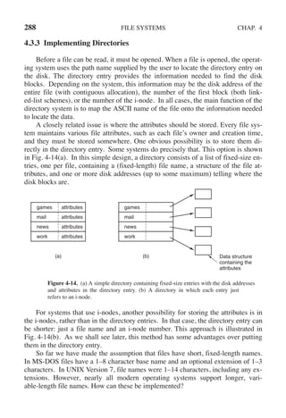 288 FILE SYSTEMS CHAP. 4
4.3.3 Implementing Directories
Before a file can be read, it must be opened. When a file is opened, the operat-
ing system uses the path name supplied by the user to locate the directory entry on
the disk. The directory entry provides the information needed to find the disk
blocks. Depending on the system, this information may be the disk address of the
entire file (with contiguous allocation), the number of the first block (both link-
ed-list schemes), or the number of the i-node. In all cases, the main function of the
directory system is to map the ASCII name of the file onto the information needed
to locate the data.
A closely related issue is where the attributes should be stored. Every file sys-
tem maintains various file attributes, such as each file’s owner and creation time,
and they must be stored somewhere. One obvious possibility is to store them di-
rectly in the directory entry. Some systems do precisely that. This option is shown
in Fig. 4-14(a). In this simple design, a directory consists of a list of fixed-size en-
tries, one per file, containing a (fixed-length) file name, a structure of the file at-
tributes, and one or more disk addresses (up to some maximum) telling where the
disk blocks are.
(a)
games
mail
news
work
attributes
attributes
attributes
attributes
Data structure
containing the
attributes
(b)
games
mail
news
work
Figure 4-14. (a) A simple directory containing fixed-size entries with the disk addresses
and attributes in the directory entry. (b) A directory in which each entry just
refers to an i-node.
For systems that use i-nodes, another possibility for storing the attributes is in
the i-nodes, rather than in the directory entries. In that case, the directory entry can
be shorter: just a file name and an i-node number. This approach is illustrated in
Fig. 4-14(b). As we shall see later, this method has some advantages over putting
them in the directory entry.
So far we have made the assumption that files have short, fixed-length names.
In MS-DOS files have a 1–8 character base name and an optional extension of 1–3
characters. In UNIX Version 7, file names were 1–14 characters, including any ex-
tensions. However, nearly all modern operating systems support longer, vari-
able-length file names. How can these be implemented?
 