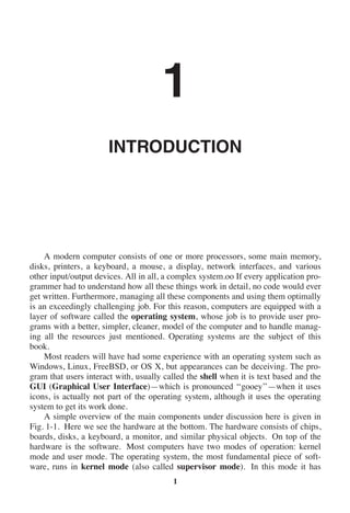 1
INTRODUCTION
A modern computer consists of one or more processors, some main memory,
disks, printers, a keyboard, a mouse, a display, network interfaces, and various
other input/output devices. All in all, a complex system.oo If every application pro-
grammer had to understand how all these things work in detail, no code would ever
get written. Furthermore, managing all these components and using them optimally
is an exceedingly challenging job. For this reason, computers are equipped with a
layer of software called the operating system, whose job is to provide user pro-
grams with a better, simpler, cleaner, model of the computer and to handle manag-
ing all the resources just mentioned. Operating systems are the subject of this
book.
Most readers will have had some experience with an operating system such as
Windows, Linux, FreeBSD, or OS X, but appearances can be deceiving. The pro-
gram that users interact with, usually called the shell when it is text based and the
GUI (Graphical User Interface)—which is pronounced ‘‘gooey’’—when it uses
icons, is actually not part of the operating system, although it uses the operating
system to get its work done.
A simple overview of the main components under discussion here is given in
Fig. 1-1. Here we see the hardware at the bottom. The hardware consists of chips,
boards, disks, a keyboard, a monitor, and similar physical objects. On top of the
hardware is the software. Most computers have two modes of operation: kernel
mode and user mode. The operating system, the most fundamental piece of soft-
ware, runs in kernel mode (also called supervisor mode). In this mode it has
1
 