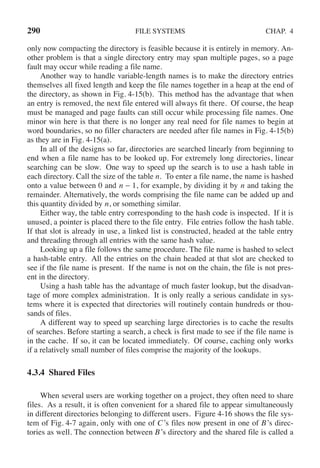 290 FILE SYSTEMS CHAP. 4
only now compacting the directory is feasible because it is entirely in memory. An-
other problem is that a single directory entry may span multiple pages, so a page
fault may occur while reading a file name.
Another way to handle variable-length names is to make the directory entries
themselves all fixed length and keep the file names together in a heap at the end of
the directory, as shown in Fig. 4-15(b). This method has the advantage that when
an entry is removed, the next file entered will always fit there. Of course, the heap
must be managed and page faults can still occur while processing file names. One
minor win here is that there is no longer any real need for file names to begin at
word boundaries, so no filler characters are needed after file names in Fig. 4-15(b)
as they are in Fig. 4-15(a).
In all of the designs so far, directories are searched linearly from beginning to
end when a file name has to be looked up. For extremely long directories, linear
searching can be slow. One way to speed up the search is to use a hash table in
each directory. Call the size of the table n. To enter a file name, the name is hashed
onto a value between 0 and n − 1, for example, by dividing it by n and taking the
remainder. Alternatively, the words comprising the file name can be added up and
this quantity divided by n, or something similar.
Either way, the table entry corresponding to the hash code is inspected. If it is
unused, a pointer is placed there to the file entry. File entries follow the hash table.
If that slot is already in use, a linked list is constructed, headed at the table entry
and threading through all entries with the same hash value.
Looking up a file follows the same procedure. The file name is hashed to select
a hash-table entry. All the entries on the chain headed at that slot are checked to
see if the file name is present. If the name is not on the chain, the file is not pres-
ent in the directory.
Using a hash table has the advantage of much faster lookup, but the disadvan-
tage of more complex administration. It is only really a serious candidate in sys-
tems where it is expected that directories will routinely contain hundreds or thou-
sands of files.
A different way to speed up searching large directories is to cache the results
of searches. Before starting a search, a check is first made to see if the file name is
in the cache. If so, it can be located immediately. Of course, caching only works
if a relatively small number of files comprise the majority of the lookups.
4.3.4 Shared Files
When several users are working together on a project, they often need to share
files. As a result, it is often convenient for a shared file to appear simultaneously
in different directories belonging to different users. Figure 4-16 shows the file sys-
tem of Fig. 4-7 again, only with one of C’s files now present in one of B’s direc-
tories as well. The connection between B’s directory and the shared file is called a
 