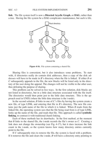 SEC. 4.3 FILE-SYSTEM IMPLEMENTATION 291
link. The file system itself is now a Directed Acyclic Graph, or DAG, rather than
a tree. Having the file system be a DAG complicates maintenance, but such is life.
Root directory
B
B B C
C C
C
A
B C
B
? C C C
A
Shared file
Figure 4-16. File system containing a shared file.
Sharing files is convenient, but it also introduces some problems. To start
with, if directories really do contain disk addresses, then a copy of the disk ad-
dresses will have to be made in B’s directory when the file is linked. If either B or
C subsequently appends to the file, the new blocks will be listed only in the direc-
tory of the user doing the append. The changes will not be visible to the other user,
thus defeating the purpose of sharing.
This problem can be solved in two ways. In the first solution, disk blocks are
not listed in directories, but in a little data structure associated with the file itself.
The directories would then point just to the little data structure. This is the ap-
proach used in UNIX (where the little data structure is the i-node).
In the second solution, B links to one of C’s files by having the system create a
new file, of type LINK, and entering that file in B’s directory. The new file con-
tains just the path name of the file to which it is linked. When B reads from the
linked file, the operating system sees that the file being read from is of type LINK,
looks up the name of the file, and reads that file. This approach is called symbolic
linking, to contrast it with traditional (hard) linking.
Each of these methods has its drawbacks. In the first method, at the moment
that B links to the shared file, the i-node records the file’s owner as C. Creating a
link does not change the ownership (see Fig. 4-17), but it does increase the link
count in the i-node, so the system knows how many directory entries currently
point to the file.
If C subsequently tries to remove the file, the system is faced with a problem.
If it removes the file and clears the i-node, B will have a directory entry pointing to
 
