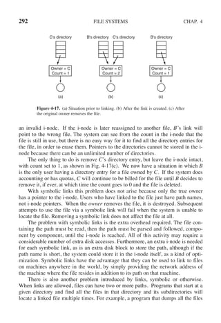 292 FILE SYSTEMS CHAP. 4
C's directory B's directory B's directory
C's directory
Owner = C
Count = 1
Owner = C
Count = 2
Owner = C
Count = 1
(a) (b) (c)
Figure 4-17. (a) Situation prior to linking. (b) After the link is created. (c) After
the original owner removes the file.
an invalid i-node. If the i-node is later reassigned to another file, B’s link will
point to the wrong file. The system can see from the count in the i-node that the
file is still in use, but there is no easy way for it to find all the directory entries for
the file, in order to erase them. Pointers to the directories cannot be stored in the i-
node because there can be an unlimited number of directories.
The only thing to do is remove C’s directory entry, but leave the i-node intact,
with count set to 1, as shown in Fig. 4-17(c). We now have a situation in which B
is the only user having a directory entry for a file owned by C. If the system does
accounting or has quotas, C will continue to be billed for the file until B decides to
remove it, if ever, at which time the count goes to 0 and the file is deleted.
With symbolic links this problem does not arise because only the true owner
has a pointer to the i-node. Users who have linked to the file just have path names,
not i-node pointers. When the owner removes the file, it is destroyed. Subsequent
attempts to use the file via a symbolic link will fail when the system is unable to
locate the file. Removing a symbolic link does not affect the file at all.
The problem with symbolic links is the extra overhead required. The file con-
taining the path must be read, then the path must be parsed and followed, compo-
nent by component, until the i-node is reached. All of this activity may require a
considerable number of extra disk accesses. Furthermore, an extra i-node is needed
for each symbolic link, as is an extra disk block to store the path, although if the
path name is short, the system could store it in the i-node itself, as a kind of opti-
mization. Symbolic links have the advantage that they can be used to link to files
on machines anywhere in the world, by simply providing the network address of
the machine where the file resides in addition to its path on that machine.
There is also another problem introduced by links, symbolic or otherwise.
When links are allowed, files can have two or more paths. Programs that start at a
given directory and find all the files in that directory and its subdirectories will
locate a linked file multiple times. For example, a program that dumps all the files
 