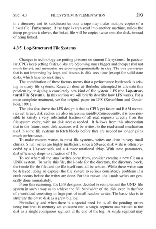 SEC. 4.3 FILE-SYSTEM IMPLEMENTATION 293
in a directory and its subdirectories onto a tape may make multiple copies of a
linked file. Furthermore, if the tape is then read into another machine, unless the
dump program is clever, the linked file will be copied twice onto the disk, instead
of being linked.
4.3.5 Log-Structured File Systems
Changes in technology are putting pressure on current file systems. In particu-
lar, CPUs keep getting faster, disks are becoming much bigger and cheaper (but not
much faster), and memories are growing exponentially in size. The one parameter
that is not improving by leaps and bounds is disk seek time (except for solid-state
disks, which have no seek time).
The combination of these factors means that a performance bottleneck is aris-
ing in many file systems. Research done at Berkeley attempted to alleviate this
problem by designing a completely new kind of file system, LFS (the Log-struc-
tured File System). In this section we will briefly describe how LFS works. For a
more complete treatment, see the original paper on LFS (Rosenblum and Ouster-
hout, 1991).
The idea that drove the LFS design is that as CPUs get faster and RAM memo-
ries get larger, disk caches are also increasing rapidly. Consequently, it is now pos-
sible to satisfy a very substantial fraction of all read requests directly from the
file-system cache, with no disk access needed. It follows from this observation
that in the future, most disk accesses will be writes, so the read-ahead mechanism
used in some file systems to fetch blocks before they are needed no longer gains
much performance.
To make matters worse, in most file systems, writes are done in very small
chunks. Small writes are highly inefficient, since a 50-μsec disk write is often pre-
ceded by a 10-msec seek and a 4-msec rotational delay. With these parameters,
disk efficiency drops to a fraction of 1%.
To see where all the small writes come from, consider creating a new file on a
UNIX system. To write this file, the i-node for the directory, the directory block,
the i-node for the file, and the file itself must all be written. While these writes can
be delayed, doing so exposes the file system to serious consistency problems if a
crash occurs before the writes are done. For this reason, the i-node writes are gen-
erally done immediately.
From this reasoning, the LFS designers decided to reimplement the UNIX file
system in such a way as to achieve the full bandwidth of the disk, even in the face
of a workload consisting in large part of small random writes. The basic idea is to
structure the entire disk as a great big log.
Periodically, and when there is a special need for it, all the pending writes
being buffered in memory are collected into a single segment and written to the
disk as a single contiguous segment at the end of the log. A single segment may
 