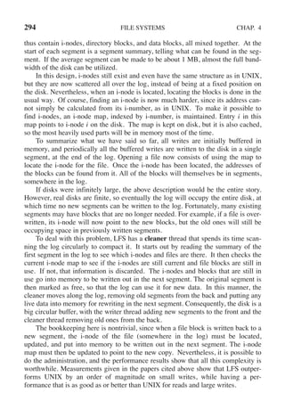 294 FILE SYSTEMS CHAP. 4
thus contain i-nodes, directory blocks, and data blocks, all mixed together. At the
start of each segment is a segment summary, telling what can be found in the seg-
ment. If the average segment can be made to be about 1 MB, almost the full band-
width of the disk can be utilized.
In this design, i-nodes still exist and even have the same structure as in UNIX,
but they are now scattered all over the log, instead of being at a fixed position on
the disk. Nevertheless, when an i-node is located, locating the blocks is done in the
usual way. Of course, finding an i-node is now much harder, since its address can-
not simply be calculated from its i-number, as in UNIX. To make it possible to
find i-nodes, an i-node map, indexed by i-number, is maintained. Entry i in this
map points to i-node i on the disk. The map is kept on disk, but it is also cached,
so the most heavily used parts will be in memory most of the time.
To summarize what we have said so far, all writes are initially buffered in
memory, and periodically all the buffered writes are written to the disk in a single
segment, at the end of the log. Opening a file now consists of using the map to
locate the i-node for the file. Once the i-node has been located, the addresses of
the blocks can be found from it. All of the blocks will themselves be in segments,
somewhere in the log.
If disks were infinitely large, the above description would be the entire story.
However, real disks are finite, so eventually the log will occupy the entire disk, at
which time no new segments can be written to the log. Fortunately, many existing
segments may have blocks that are no longer needed. For example, if a file is over-
written, its i-node will now point to the new blocks, but the old ones will still be
occupying space in previously written segments.
To deal with this problem, LFS has a cleaner thread that spends its time scan-
ning the log circularly to compact it. It starts out by reading the summary of the
first segment in the log to see which i-nodes and files are there. It then checks the
current i-node map to see if the i-nodes are still current and file blocks are still in
use. If not, that information is discarded. The i-nodes and blocks that are still in
use go into memory to be written out in the next segment. The original segment is
then marked as free, so that the log can use it for new data. In this manner, the
cleaner moves along the log, removing old segments from the back and putting any
live data into memory for rewriting in the next segment. Consequently, the disk is a
big circular buffer, with the writer thread adding new segments to the front and the
cleaner thread removing old ones from the back.
The bookkeeping here is nontrivial, since when a file block is written back to a
new segment, the i-node of the file (somewhere in the log) must be located,
updated, and put into memory to be written out in the next segment. The i-node
map must then be updated to point to the new copy. Nevertheless, it is possible to
do the administration, and the performance results show that all this complexity is
worthwhile. Measurements given in the papers cited above show that LFS outper-
forms UNIX by an order of magnitude on small writes, while having a per-
formance that is as good as or better than UNIX for reads and large writes.
 
