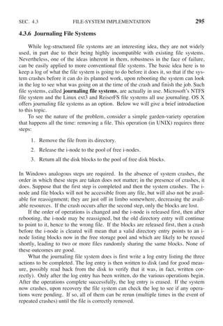 SEC. 4.3 FILE-SYSTEM IMPLEMENTATION 295
4.3.6 Journaling File Systems
While log-structured file systems are an interesting idea, they are not widely
used, in part due to their being highly incompatible with existing file systems.
Nevertheless, one of the ideas inherent in them, robustness in the face of failure,
can be easily applied to more conventional file systems. The basic idea here is to
keep a log of what the file system is going to do before it does it, so that if the sys-
tem crashes before it can do its planned work, upon rebooting the system can look
in the log to see what was going on at the time of the crash and finish the job. Such
file systems, called journaling file systems, are actually in use. Microsoft’s NTFS
file system and the Linux ext3 and ReiserFS file systems all use journaling. OS X
offers journaling file systems as an option. Below we will give a brief introduction
to this topic.
To see the nature of the problem, consider a simple garden-variety operation
that happens all the time: removing a file. This operation (in UNIX) requires three
steps:
1. Remove the file from its directory.
2. Release the i-node to the pool of free i-nodes.
3. Return all the disk blocks to the pool of free disk blocks.
In Windows analogous steps are required. In the absence of system crashes, the
order in which these steps are taken does not matter; in the presence of crashes, it
does. Suppose that the first step is completed and then the system crashes. The i-
node and file blocks will not be accessible from any file, but will also not be avail-
able for reassignment; they are just off in limbo somewhere, decreasing the avail-
able resources. If the crash occurs after the second step, only the blocks are lost.
If the order of operations is changed and the i-node is released first, then after
rebooting, the i-node may be reassigned, but the old directory entry will continue
to point to it, hence to the wrong file. If the blocks are released first, then a crash
before the i-node is cleared will mean that a valid directory entry points to an i-
node listing blocks now in the free storage pool and which are likely to be reused
shortly, leading to two or more files randomly sharing the same blocks. None of
these outcomes are good.
What the journaling file system does is first write a log entry listing the three
actions to be completed. The log entry is then written to disk (and for good meas-
ure, possibly read back from the disk to verify that it was, in fact, written cor-
rectly). Only after the log entry has been written, do the various operations begin.
After the operations complete successfully, the log entry is erased. If the system
now crashes, upon recovery the file system can check the log to see if any opera-
tions were pending. If so, all of them can be rerun (multiple times in the event of
repeated crashes) until the file is correctly removed.
 