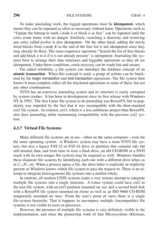 296 FILE SYSTEMS CHAP. 4
To make journaling work, the logged operations must be idempotent, which
means they can be repeated as often as necessary without harm. Operations such as
‘‘Update the bitmap to mark i-node k or block n as free’’ can be repeated until the
cows come home with no danger. Similarly, searching a directory and removing
any entry called foobar is also idempotent. On the other hand, adding the newly
freed blocks from i-node K to the end of the free list is not idempotent since they
may already be there. The more-expensive operation ‘‘Search the list of free blocks
and add block n to it if it is not already present’’ is idempotent. Journaling file sys-
tems have to arrange their data structures and loggable operations so they all are
idempotent. Under these conditions, crash recovery can be made fast and secure.
For added reliability, a file system can introduce the database concept of an
atomic transaction. When this concept is used, a group of actions can be brack-
eted by the begin transaction and end transaction operations. The file system then
knows it must complete either all the bracketed operations or none of them, but not
any other combinations.
NTFS has an extensive journaling system and its structure is rarely corrupted
by system crashes. It has been in development since its first release with Windows
NT in 1993. The first Linux file system to do journaling was ReiserFS, but its pop-
ularity was impeded by the fact that it was incompatible with the then-standard
ext2 file system. In contrast, ext3, which is a less ambitious project than ReiserFS,
also does journaling while maintaining compatibility with the previous ext2 sys-
tem.
4.3.7 Virtual File Systems
Many different file systems are in use—often on the same computer—even for
the same operating system. A Windows system may have a main NTFS file sys-
tem, but also a legacy FAT-32 or FAT-16 drive or partition that contains old, but
still needed, data, and from time to time a flash drive, an old CD-ROM or a DVD
(each with its own unique file system) may be required as well. Windows handles
these disparate file systems by identifying each one with a different drive letter, as
in C:, D:, etc. When a process opens a file, the drive letter is explicitly or implicitly
present so Windows knows which file system to pass the request to. There is no at-
tempt to integrate heterogeneous file systems into a unified whole.
In contrast, all modern UNIX systems make a very serious attempt to integrate
multiple file systems into a single structure. A Linux system could have ext2 as
the root file system, with an ext3 partition mounted on /usr and a second hard disk
with a ReiserFS file system mounted on /home as well as an ISO 9660 CD-ROM
temporarily mounted on /mnt. From the user’s point of view, there is a single
file-system hierarchy. That it happens to encompass multiple (incompatible) file
systems is not visible to users or processes.
However, the presence of multiple file systems is very definitely visible to the
implementation, and since the pioneering work of Sun Microsystems (Kleiman,
 