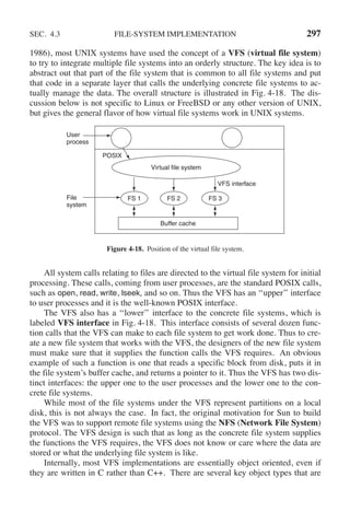 SEC. 4.3 FILE-SYSTEM IMPLEMENTATION 297
1986), most UNIX systems have used the concept of a VFS (virtual file system)
to try to integrate multiple file systems into an orderly structure. The key idea is to
abstract out that part of the file system that is common to all file systems and put
that code in a separate layer that calls the underlying concrete file systems to ac-
tually manage the data. The overall structure is illustrated in Fig. 4-18. The dis-
cussion below is not specific to Linux or FreeBSD or any other version of UNIX,
but gives the general flavor of how virtual file systems work in UNIX systems.
User
process
FS 1 FS 2 FS 3
Buffer cache
Virtual file system
File
system
VFS interface
POSIX
Figure 4-18. Position of the virtual file system.
All system calls relating to files are directed to the virtual file system for initial
processing. These calls, coming from user processes, are the standard POSIX calls,
such as open, read, write, lseek, and so on. Thus the VFS has an ‘‘upper’’ interface
to user processes and it is the well-known POSIX interface.
The VFS also has a ‘‘lower’’ interface to the concrete file systems, which is
labeled VFS interface in Fig. 4-18. This interface consists of several dozen func-
tion calls that the VFS can make to each file system to get work done. Thus to cre-
ate a new file system that works with the VFS, the designers of the new file system
must make sure that it supplies the function calls the VFS requires. An obvious
example of such a function is one that reads a specific block from disk, puts it in
the file system’s buffer cache, and returns a pointer to it. Thus the VFS has two dis-
tinct interfaces: the upper one to the user processes and the lower one to the con-
crete file systems.
While most of the file systems under the VFS represent partitions on a local
disk, this is not always the case. In fact, the original motivation for Sun to build
the VFS was to support remote file systems using the NFS (Network File System)
protocol. The VFS design is such that as long as the concrete file system supplies
the functions the VFS requires, the VFS does not know or care where the data are
stored or what the underlying file system is like.
Internally, most VFS implementations are essentially object oriented, even if
they are written in C rather than C++. There are several key object types that are
 