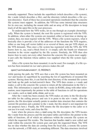 298 FILE SYSTEMS CHAP. 4
normally supported. These include the superblock (which describes a file system),
the v-node (which describes a file), and the directory (which describes a file sys-
tem directory). Each of these has associated operations (methods) that the concrete
file systems must support. In addition, the VFS has some internal data structures
for its own use, including the mount table and an array of file descriptors to keep
track of all the open files in the user processes.
To understand how the VFS works, let us run through an example chronologi-
cally. When the system is booted, the root file system is registered with the VFS.
In addition, when other file systems are mounted, either at boot time or during op-
eration, they, too must register with the VFS. When a file system registers, what it
basically does is provide a list of the addresses of the functions the VFS requires,
either as one long call vector (table) or as several of them, one per VFS object, as
the VFS demands. Thus once a file system has registered with the VFS, the VFS
knows how to, say, read a block from it—it simply calls the fourth (or whatever)
function in the vector supplied by the file system. Similarly, the VFS then also
knows how to carry out every other function the concrete file system must supply:
it just calls the function whose address was supplied when the file system regis-
tered.
After a file system has been mounted, it can be used. For example, if a file sys-
tem has been mounted on /usr and a process makes the call
open("/usr/include/unistd.h", O RDONLY)
while parsing the path, the VFS sees that a new file system has been mounted on
/usr and locates its superblock by searching the list of superblocks of mounted file
systems. Having done this, it can find the root directory of the mounted file system
and look up the path include/unistd.h there. The VFS then creates a v-node and
makes a call to the concrete file system to return all the information in the file’s i-
node. This information is copied into the v-node (in RAM), along with other infor-
mation, most importantly the pointer to the table of functions to call for operations
on v-nodes, such as read, write, close, and so on.
After the v-node has been created, the VFS makes an entry in the file-descrip-
tor table for the calling process and sets it to point to the new v-node. (For the
purists, the file descriptor actually points to another data structure that contains the
current file position and a pointer to the v-node, but this detail is not important for
our purposes here.) Finally, the VFS returns the file descriptor to the caller so it
can use it to read, write, and close the file.
Later when the process does a read using the file descriptor, the VFS locates
the v-node from the process and file descriptor tables and follows the pointer to the
table of functions, all of which are addresses within the concrete file system on
which the requested file resides. The function that handles read is now called and
code within the concrete file system goes and gets the requested block. The VFS
has no idea whether the data are coming from the local disk, a remote file system
over the network, a USB stick, or something different. The data structures involved
 
