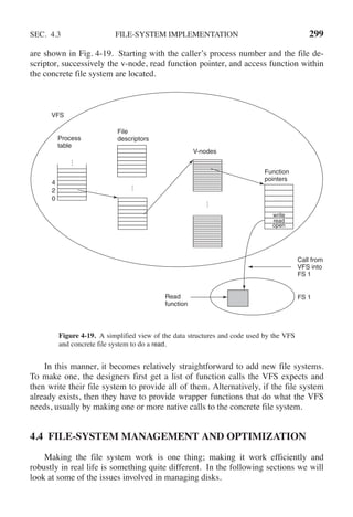 SEC. 4.3 FILE-SYSTEM IMPLEMENTATION 299
are shown in Fig. 4-19. Starting with the caller’s process number and the file de-
scriptor, successively the v-node, read function pointer, and access function within
the concrete file system are located.
.
.
.
Process
table
0
File
descriptors
.
.
.
V-nodes
open
read
write
Function
pointers
.
.
.
2
4
VFS
Read
function
FS 1
Call from
VFS into
FS 1
Figure 4-19. A simplified view of the data structures and code used by the VFS
and concrete file system to do a read.
In this manner, it becomes relatively straightforward to add new file systems.
To make one, the designers first get a list of function calls the VFS expects and
then write their file system to provide all of them. Alternatively, if the file system
already exists, then they have to provide wrapper functions that do what the VFS
needs, usually by making one or more native calls to the concrete file system.
4.4 FILE-SYSTEM MANAGEMENT AND OPTIMIZATION
Making the file system work is one thing; making it work efficiently and
robustly in real life is something quite different. In the following sections we will
look at some of the issues involved in managing disks.
 