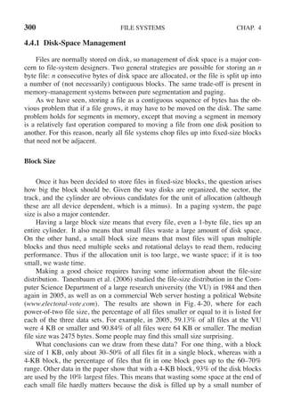 300 FILE SYSTEMS CHAP. 4
4.4.1 Disk-Space Management
Files are normally stored on disk, so management of disk space is a major con-
cern to file-system designers. Two general strategies are possible for storing an n
byte file: n consecutive bytes of disk space are allocated, or the file is split up into
a number of (not necessarily) contiguous blocks. The same trade-off is present in
memory-management systems between pure segmentation and paging.
As we have seen, storing a file as a contiguous sequence of bytes has the ob-
vious problem that if a file grows, it may have to be moved on the disk. The same
problem holds for segments in memory, except that moving a segment in memory
is a relatively fast operation compared to moving a file from one disk position to
another. For this reason, nearly all file systems chop files up into fixed-size blocks
that need not be adjacent.
Block Size
Once it has been decided to store files in fixed-size blocks, the question arises
how big the block should be. Given the way disks are organized, the sector, the
track, and the cylinder are obvious candidates for the unit of allocation (although
these are all device dependent, which is a minus). In a paging system, the page
size is also a major contender.
Having a large block size means that every file, even a 1-byte file, ties up an
entire cylinder. It also means that small files waste a large amount of disk space.
On the other hand, a small block size means that most files will span multiple
blocks and thus need multiple seeks and rotational delays to read them, reducing
performance. Thus if the allocation unit is too large, we waste space; if it is too
small, we waste time.
Making a good choice requires having some information about the file-size
distribution. Tanenbaum et al. (2006) studied the file-size distribution in the Com-
puter Science Department of a large research university (the VU) in 1984 and then
again in 2005, as well as on a commercial Web server hosting a political Website
(www.electoral-vote.com). The results are shown in Fig. 4-20, where for each
power-of-two file size, the percentage of all files smaller or equal to it is listed for
each of the three data sets. For example, in 2005, 59.13% of all files at the VU
were 4 KB or smaller and 90.84% of all files were 64 KB or smaller. The median
file size was 2475 bytes. Some people may find this small size surprising.
What conclusions can we draw from these data? For one thing, with a block
size of 1 KB, only about 30–50% of all files fit in a single block, whereas with a
4-KB block, the percentage of files that fit in one block goes up to the 60–70%
range. Other data in the paper show that with a 4-KB block, 93% of the disk blocks
are used by the 10% largest files. This means that wasting some space at the end of
each small file hardly matters because the disk is filled up by a small number of
 