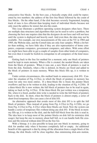 304 FILE SYSTEMS CHAP. 4
consecutive free blocks. In the best case, a basically empty disk could be repres-
ented by two numbers: the address of the first free block followed by the count of
free blocks. On the other hand, if the disk becomes severely fragmented, keeping
track of runs is less efficient than keeping track of individual blocks because not
only must the address be stored, but also the count.
This issue illustrates a problem operating system designers often have. There
are multiple data structures and algorithms that can be used to solve a problem, but
choosing the best one requires data that the designers do not have and will not have
until the system is deployed and heavily used. And even then, the data may not be
available. For example, our own measurements of file sizes at the VU in 1984 and
1995, the Website data, and the Cornell data are only four samples. While a lot bet-
ter than nothing, we have little idea if they are also representative of home com-
puters, corporate computers, government computers, and others. With some effort
we might have been able to get a couple of samples from other kinds of computers,
but even then it would be foolish to extrapolate to all computers of the kind meas-
ured.
Getting back to the free list method for a moment, only one block of pointers
need be kept in main memory. When a file is created, the needed blocks are taken
from the block of pointers. When it runs out, a new block of pointers is read in
from the disk. Similarly, when a file is deleted, its blocks are freed and added to
the block of pointers in main memory. When this block fills up, it is written to
disk.
Under certain circumstances, this method leads to unnecessary disk I/O. Con-
sider the situation of Fig. 4-23(a), in which the block of pointers in memory has
room for only two more entries. If a three-block file is freed, the pointer block
overflows and has to be written to disk, leading to the situation of Fig. 4-23(b). If
a three-block file is now written, the full block of pointers has to be read in again,
taking us back to Fig. 4-23(a). If the three-block file just written was a temporary
file, when it is freed, another disk write is needed to write the full block of pointers
back to the disk. In short, when the block of pointers is almost empty, a series of
short-lived temporary files can cause a lot of disk I/O.
An alternative approach that avoids most of this disk I/O is to split the full
block of pointers. Thus instead of going from Fig. 4-23(a) to Fig. 4-23(b), we go
from Fig. 4-23(a) to Fig. 4-23(c) when three blocks are freed. Now the system can
handle a series of temporary files without doing any disk I/O. If the block in mem-
ory fills up, it is written to the disk, and the half-full block from the disk is read in.
The idea here is to keep most of the pointer blocks on disk full (to minimize disk
usage), but keep the one in memory about half full, so it can handle both file crea-
tion and file removal without disk I/O on the free list.
With a bitmap, it is also possible to keep just one block in memory, going to
disk for another only when it becomes completely full or empty. An additional
benefit of this approach is that by doing all the allocation from a single block of the
bitmap, the disk blocks will be close together, thus minimizing disk-arm motion.
 