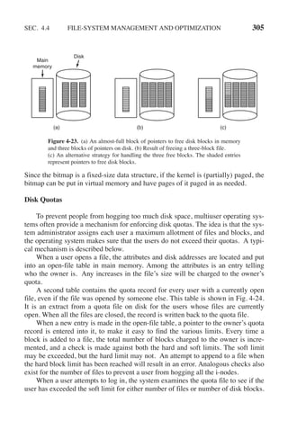 SEC. 4.4 FILE-SYSTEM MANAGEMENT AND OPTIMIZATION 305
(a)
Disk
Main
memory
(b) (c)
Figure 4-23. (a) An almost-full block of pointers to free disk blocks in memory
and three blocks of pointers on disk. (b) Result of freeing a three-block file.
(c) An alternative strategy for handling the three free blocks. The shaded entries
represent pointers to free disk blocks.
Since the bitmap is a fixed-size data structure, if the kernel is (partially) paged, the
bitmap can be put in virtual memory and have pages of it paged in as needed.
Disk Quotas
To prevent people from hogging too much disk space, multiuser operating sys-
tems often provide a mechanism for enforcing disk quotas. The idea is that the sys-
tem administrator assigns each user a maximum allotment of files and blocks, and
the operating system makes sure that the users do not exceed their quotas. A typi-
cal mechanism is described below.
When a user opens a file, the attributes and disk addresses are located and put
into an open-file table in main memory. Among the attributes is an entry telling
who the owner is. Any increases in the file’s size will be charged to the owner’s
quota.
A second table contains the quota record for every user with a currently open
file, even if the file was opened by someone else. This table is shown in Fig. 4-24.
It is an extract from a quota file on disk for the users whose files are currently
open. When all the files are closed, the record is written back to the quota file.
When a new entry is made in the open-file table, a pointer to the owner’s quota
record is entered into it, to make it easy to find the various limits. Every time a
block is added to a file, the total number of blocks charged to the owner is incre-
mented, and a check is made against both the hard and soft limits. The soft limit
may be exceeded, but the hard limit may not. An attempt to append to a file when
the hard block limit has been reached will result in an error. Analogous checks also
exist for the number of files to prevent a user from hogging all the i-nodes.
When a user attempts to log in, the system examines the quota file to see if the
user has exceeded the soft limit for either number of files or number of disk blocks.
 