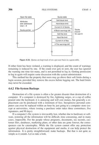 306 FILE SYSTEMS CHAP. 4
Open file table Quota table
Soft block limit
Hard block limit
Current # of blocks
# Block warnings left
Soft file limit
Hard file limit
Current # of files
# File warnings left
Attributes
disk addresses
User = 8
Quota pointer Quota
record
for user 8
Figure 4-24. Quotas are kept track of on a per-user basis in a quota table.
If either limit has been violated, a warning is displayed, and the count of warnings
remaining is reduced by one. If the count ever gets to zero, the user has ignored
the warning one time too many, and is not permitted to log in. Getting permission
to log in again will require some discussion with the system administrator.
This method has the property that users may go above their soft limits during a
login session, provided they remove the excess before logging out. The hard limits
may never be exceeded.
4.4.2 File-System Backups
Destruction of a file system is often a far greater disaster than destruction of a
computer. If a computer is destroyed by fire, lightning surges, or a cup of coffee
poured onto the keyboard, it is annoying and will cost money, but generally a re-
placement can be purchased with a minimum of fuss. Inexpensive personal com-
puters can even be replaced within an hour by just going to a computer store (ex-
cept at universities, where issuing a purchase order takes three committees, five
signatures, and 90 days).
If a computer’s file system is irrevocably lost, whether due to hardware or soft-
ware, restoring all the information will be difficult, time consuming, and in many
cases, impossible. For the people whose programs, documents, tax records, cus-
tomer files, databases, marketing plans, or other data are gone forever, the conse-
quences can be catastrophic. While the file system cannot offer any protection
against physical destruction of the equipment and media, it can help protect the
information. It is pretty straightforward: make backups. But that is not quite as
simple as it sounds. Let us take a look.
 