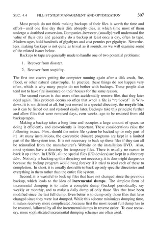 SEC. 4.4 FILE-SYSTEM MANAGEMENT AND OPTIMIZATION 307
Most people do not think making backups of their files is worth the time and
effort—until one fine day their disk abruptly dies, at which time most of them
undergo a deathbed conversion. Companies, however, (usually) well understand the
value of their data and generally do a backup at least once a day, often to tape.
Modern tapes hold hundreds of gigabytes and cost pennies per gigabyte. Neverthe-
less, making backups is not quite as trivial as it sounds, so we will examine some
of the related issues below.
Backups to tape are generally made to handle one of two potential problems:
1. Recover from disaster.
2. Recover from stupidity.
The first one covers getting the computer running again after a disk crash, fire,
flood, or other natural catastrophe. In practice, these things do not happen very
often, which is why many people do not bother with backups. These people also
tend not to have fire insurance on their houses for the same reason.
The second reason is that users often accidentally remove files that they later
need again. This problem occurs so often that when a file is ‘‘removed’’ in Win-
dows, it is not deleted at all, but just moved to a special directory, the recycle bin,
so it can be fished out and restored easily later. Backups take this principle further
and allow files that were removed days, even weeks, ago to be restored from old
backup tapes.
Making a backup takes a long time and occupies a large amount of space, so
doing it efficiently and conveniently is important. These considerations raise the
following issues. First, should the entire file system be backed up or only part of
it? At many installations, the executable (binary) programs are kept in a limited
part of the file-system tree. It is not necessary to back up these files if they can all
be reinstalled from the manufacturer’s Website or the installation DVD. Also,
most systems have a directory for temporary files. There is usually no reason to
back it up either. In UNIX, all the special files (I/O devices) are kept in a directory
/dev. Not only is backing up this directory not necessary, it is downright dangerous
because the backup program would hang forever if it tried to read each of these to
completion. In short, it is usually desirable to back up only specific directories and
everything in them rather than the entire file system.
Second, it is wasteful to back up files that have not changed since the previous
backup, which leads to the idea of incremental dumps. The simplest form of
incremental dumping is to make a complete dump (backup) periodically, say
weekly or monthly, and to make a daily dump of only those files that have been
modified since the last full dump. Even better is to dump only those files that have
changed since they were last dumped. While this scheme minimizes dumping time,
it makes recovery more complicated, because first the most recent full dump has to
be restored, followed by all the incremental dumps in reverse order. To ease recov-
ery, more sophisticated incremental dumping schemes are often used.
 
