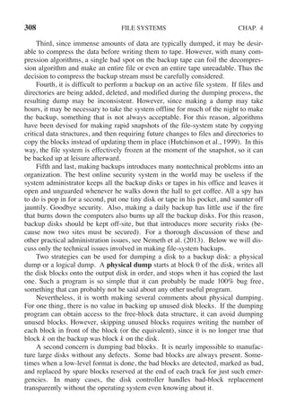 308 FILE SYSTEMS CHAP. 4
Third, since immense amounts of data are typically dumped, it may be desir-
able to compress the data before writing them to tape. However, with many com-
pression algorithms, a single bad spot on the backup tape can foil the decompres-
sion algorithm and make an entire file or even an entire tape unreadable. Thus the
decision to compress the backup stream must be carefully considered.
Fourth, it is difficult to perform a backup on an active file system. If files and
directories are being added, deleted, and modified during the dumping process, the
resulting dump may be inconsistent. However, since making a dump may take
hours, it may be necessary to take the system offline for much of the night to make
the backup, something that is not always acceptable. For this reason, algorithms
have been devised for making rapid snapshots of the file-system state by copying
critical data structures, and then requiring future changes to files and directories to
copy the blocks instead of updating them in place (Hutchinson et al., 1999). In this
way, the file system is effectively frozen at the moment of the snapshot, so it can
be backed up at leisure afterward.
Fifth and last, making backups introduces many nontechnical problems into an
organization. The best online security system in the world may be useless if the
system administrator keeps all the backup disks or tapes in his office and leaves it
open and unguarded whenever he walks down the hall to get coffee. All a spy has
to do is pop in for a second, put one tiny disk or tape in his pocket, and saunter off
jauntily. Goodbye security. Also, making a daily backup has little use if the fire
that burns down the computers also burns up all the backup disks. For this reason,
backup disks should be kept off-site, but that introduces more security risks (be-
cause now two sites must be secured). For a thorough discussion of these and
other practical administration issues, see Nemeth et al. (2013). Below we will dis-
cuss only the technical issues involved in making file-system backups.
Two strategies can be used for dumping a disk to a backup disk: a physical
dump or a logical dump. A physical dump starts at block 0 of the disk, writes all
the disk blocks onto the output disk in order, and stops when it has copied the last
one. Such a program is so simple that it can probably be made 100% bug free,
something that can probably not be said about any other useful program.
Nevertheless, it is worth making several comments about physical dumping.
For one thing, there is no value in backing up unused disk blocks. If the dumping
program can obtain access to the free-block data structure, it can avoid dumping
unused blocks. However, skipping unused blocks requires writing the number of
each block in front of the block (or the equivalent), since it is no longer true that
block k on the backup was block k on the disk.
A second concern is dumping bad blocks. It is nearly impossible to manufac-
ture large disks without any defects. Some bad blocks are always present. Some-
times when a low-level format is done, the bad blocks are detected, marked as bad,
and replaced by spare blocks reserved at the end of each track for just such emer-
gencies. In many cases, the disk controller handles bad-block replacement
transparently without the operating system even knowing about it.
 