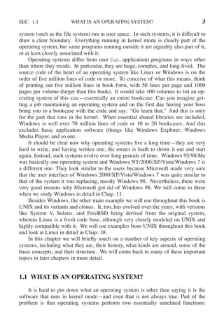 SEC. 1.1 WHAT IS AN OPERATING SYSTEM? 3
system (such as the file system) run in user space. In such systems, it is difficult to
draw a clear boundary. Everything running in kernel mode is clearly part of the
operating system, but some programs running outside it are arguably also part of it,
or at least closely associated with it.
Operating systems differ from user (i.e., application) programs in ways other
than where they reside. In particular, they are huge, complex, and long-lived. The
source code of the heart of an operating system like Linux or Windows is on the
order of five million lines of code or more. To conceive of what this means, think
of printing out five million lines in book form, with 50 lines per page and 1000
pages per volume (larger than this book). It would take 100 volumes to list an op-
erating system of this size—essentially an entire bookcase. Can you imagine get-
ting a job maintaining an operating system and on the first day having your boss
bring you to a bookcase with the code and say: ‘‘Go learn that.’’ And this is only
for the part that runs in the kernel. When essential shared libraries are included,
Windows is well over 70 million lines of code or 10 to 20 bookcases. And this
excludes basic application software (things like Windows Explorer, Windows
Media Player, and so on).
It should be clear now why operating systems live a long time—they are very
hard to write, and having written one, the owner is loath to throw it out and start
again. Instead, such systems evolve over long periods of time. Windows 95/98/Me
was basically one operating system and Windows NT/2000/XP/Vista/Windows 7 is
a different one. They look similar to the users because Microsoft made very sure
that the user interface of Windows 2000/XP/Vista/Windows 7 was quite similar to
that of the system it was replacing, mostly Windows 98. Nevertheless, there were
very good reasons why Microsoft got rid of Windows 98. We will come to these
when we study Windows in detail in Chap. 11.
Besides Windows, the other main example we will use throughout this book is
UNIX and its variants and clones. It, too, has evolved over the years, with versions
like System V, Solaris, and FreeBSD being derived from the original system,
whereas Linux is a fresh code base, although very closely modeled on UNIX and
highly compatible with it. We will use examples from UNIX throughout this book
and look at Linux in detail in Chap. 10.
In this chapter we will briefly touch on a number of key aspects of operating
systems, including what they are, their history, what kinds are around, some of the
basic concepts, and their structure. We will come back to many of these important
topics in later chapters in more detail.
1.1 WHAT IS AN OPERATING SYSTEM?
It is hard to pin down what an operating system is other than saying it is the
software that runs in kernel mode—and even that is not always true. Part of the
problem is that operating systems perform two essentially unrelated functions:
 