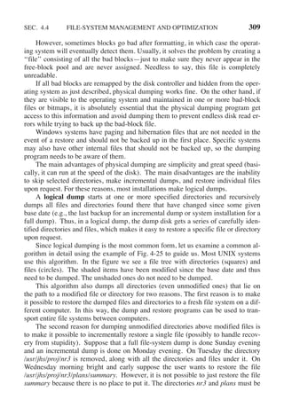 SEC. 4.4 FILE-SYSTEM MANAGEMENT AND OPTIMIZATION 309
However, sometimes blocks go bad after formatting, in which case the operat-
ing system will eventually detect them. Usually, it solves the problem by creating a
‘‘file’’ consisting of all the bad blocks—just to make sure they never appear in the
free-block pool and are never assigned. Needless to say, this file is completely
unreadable.
If all bad blocks are remapped by the disk controller and hidden from the oper-
ating system as just described, physical dumping works fine. On the other hand, if
they are visible to the operating system and maintained in one or more bad-block
files or bitmaps, it is absolutely essential that the physical dumping program get
access to this information and avoid dumping them to prevent endless disk read er-
rors while trying to back up the bad-block file.
Windows systems have paging and hibernation files that are not needed in the
event of a restore and should not be backed up in the first place. Specific systems
may also have other internal files that should not be backed up, so the dumping
program needs to be aware of them.
The main advantages of physical dumping are simplicity and great speed (basi-
cally, it can run at the speed of the disk). The main disadvantages are the inability
to skip selected directories, make incremental dumps, and restore individual files
upon request. For these reasons, most installations make logical dumps.
A logical dump starts at one or more specified directories and recursively
dumps all files and directories found there that have changed since some given
base date (e.g., the last backup for an incremental dump or system installation for a
full dump). Thus, in a logical dump, the dump disk gets a series of carefully iden-
tified directories and files, which makes it easy to restore a specific file or directory
upon request.
Since logical dumping is the most common form, let us examine a common al-
gorithm in detail using the example of Fig. 4-25 to guide us. Most UNIX systems
use this algorithm. In the figure we see a file tree with directories (squares) and
files (circles). The shaded items have been modified since the base date and thus
need to be dumped. The unshaded ones do not need to be dumped.
This algorithm also dumps all directories (even unmodified ones) that lie on
the path to a modified file or directory for two reasons. The first reason is to make
it possible to restore the dumped files and directories to a fresh file system on a dif-
ferent computer. In this way, the dump and restore programs can be used to tran-
sport entire file systems between computers.
The second reason for dumping unmodified directories above modified files is
to make it possible to incrementally restore a single file (possibly to handle recov-
ery from stupidity). Suppose that a full file-system dump is done Sunday evening
and an incremental dump is done on Monday evening. On Tuesday the directory
/usr/jhs/proj/nr3 is removed, along with all the directories and files under it. On
Wednesday morning bright and early suppose the user wants to restore the file
/usr/jhs/proj/nr3/plans/summary. However, it is not possible to just restore the file
summary because there is no place to put it. The directories nr3 and plans must be
 