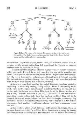 310 FILE SYSTEMS CHAP. 4
1
18
19
5
6
27
7 10 20 22 30
29
23
14
11
2
3 4
8 9
12 13 15
31
28
32
24 25 26
16
17
21
File that
has changed
File that has
not changed
Root directory
Directory
that has not
changed
Figure 4-25. A file system to be dumped. The squares are directories and the cir-
cles are files. The shaded items have been modified since the last dump. Each di-
rectory and file is labeled by its i-node number.
restored first. To get their owners, modes, times, and whatever, correct, these di-
rectories must be present on the dump disk even though they themselves were not
modified since the previous full dump.
The dump algorithm maintains a bitmap indexed by i-node number with sever-
al bits per i-node. Bits will be set and cleared in this map as the algorithm pro-
ceeds. The algorithm operates in four phases. Phase 1 begins at the starting direc-
tory (the root in this example) and examines all the entries in it. For each modified
file, its i-node is marked in the bitmap. Each directory is also marked (whether or
not it has been modified) and then recursively inspected.
At the end of phase 1, all modified files and all directories have been marked in
the bitmap, as shown (by shading) in Fig. 4-26(a). Phase 2 conceptually recur-
sively walks the tree again, unmarking any directories that have no modified files
or directories in them or under them. This phase leaves the bitmap as shown in
Fig. 4-26(b). Note that directories 10, 11, 14, 27, 29, and 30 are now unmarked be-
cause they contain nothing under them that has been modified. They will not be
dumped. By way of contrast, directories 5 and 6 will be dumped even though they
themselves have not been modified because they will be needed to restore today’s
changes to a fresh machine. For efficiency, phases 1 and 2 can be combined in one
tree walk.
At this point it is known which directories and files must be dumped. These are
the ones that are marked in Fig. 4-26(b). Phase 3 consists of scanning the i-nodes
in numerical order and dumping all the directories that are marked for dumping.
 