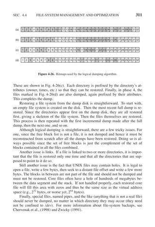 SEC. 4.4 FILE-SYSTEM MANAGEMENT AND OPTIMIZATION 311
1 2 3 4 5 6 7 8 9 10 11 12 13 14 15 16 17 18 19 20 21 22 23 24 25 26 27 28 29 30 31 32
(d)
1 2 3 4 5 6 7 8 9 10 11 12 13 14 15 16 17 18 19 20 21 22 23 24 25 26 27 28 29 30 31 32
(c)
1 2 3 4 5 6 7 8 9 10 11 12 13 14 15 16 17 18 19 20 21 22 23 24 25 26 27 28 29 30 31 32
(b)
1 2 3 4 5 6 7 8 9 10 11 12 13 14 15 16 17 18 19 20 21 22 23 24 25 26 27 28 29 30 31 32
(a)
Figure 4-26. Bitmaps used by the logical dumping algorithm.
These are shown in Fig. 4-26(c). Each directory is prefixed by the directory’s at-
tributes (owner, times, etc.) so that they can be restored. Finally, in phase 4, the
files marked in Fig. 4-26(d) are also dumped, again prefixed by their attributes.
This completes the dump.
Restoring a file system from the dump disk is straightforward. To start with,
an empty file system is created on the disk. Then the most recent full dump is re-
stored. Since the directories appear first on the dump disk, they are all restored
first, giving a skeleton of the file system. Then the files themselves are restored.
This process is then repeated with the first incremental dump made after the full
dump, then the next one, and so on.
Although logical dumping is straightforward, there are a few tricky issues. For
one, since the free block list is not a file, it is not dumped and hence it must be
reconstructed from scratch after all the dumps have been restored. Doing so is al-
ways possible since the set of free blocks is just the complement of the set of
blocks contained in all the files combined.
Another issue is links. If a file is linked to two or more directories, it is impor-
tant that the file is restored only one time and that all the directories that are sup-
posed to point to it do so.
Still another issue is the fact that UNIX files may contain holes. It is legal to
open a file, write a few bytes, then seek to a distant file offset and write a few more
bytes. The blocks in between are not part of the file and should not be dumped and
must not be restored. Core files often have a hole of hundreds of megabytes be-
tween the data segment and the stack. If not handled properly, each restored core
file will fill this area with zeros and thus be the same size as the virtual address
space (e.g., 232
bytes, or worse yet, 264
bytes).
Finally, special files, named pipes, and the like (anything that is not a real file)
should never be dumped, no matter in which directory they may occur (they need
not be confined to /dev). For more information about file-system backups, see
Chervenak et al., (1998) and Zwicky (1991).
 
