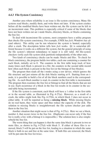 312 FILE SYSTEMS CHAP. 4
4.4.3 File-System Consistency
Another area where reliability is an issue is file-system consistency. Many file
systems read blocks, modify them, and write them out later. If the system crashes
before all the modified blocks have been written out, the file system can be left in
an inconsistent state. This problem is especially critical if some of the blocks that
have not been written out are i-node blocks, directory blocks, or blocks containing
the free list.
To deal with inconsistent file systems, most computers have a utility program
that checks file-system consistency. For example, UNIX has fsck; Windows has sfc
(and others). This utility can be run whenever the system is booted, especially
after a crash. The description below tells how fsck works. Sfc is somewhat dif-
ferent because it works on a different file system, but the general principle of using
the file system’s inherent redundancy to repair it is still valid. All file-system
checkers verify each file system (disk partition) independently of the other ones.
Two kinds of consistency checks can be made: blocks and files. To check for
block consistency, the program builds two tables, each one containing a counter for
each block, initially set to 0. The counters in the first table keep track of how
many times each block is present in a file; the counters in the second table record
how often each block is present in the free list (or the bitmap of free blocks).
The program then reads all the i-nodes using a raw device, which ignores the
file structure and just returns all the disk blocks starting at 0. Starting from an i-
node, it is possible to build a list of all the block numbers used in the correspond-
ing file. As each block number is read, its counter in the first table is incremented.
The program then examines the free list or bitmap to find all the blocks that are not
in use. Each occurrence of a block in the free list results in its counter in the sec-
ond table being incremented.
If the file system is consistent, each block will have a 1 either in the first table
or in the second table, as illustrated in Fig. 4-27(a). However, as a result of a
crash, the tables might look like Fig. 4-27(b), in which block 2 does not occur in
either table. It will be reported as being a missing block. While missing blocks
do no real harm, they waste space and thus reduce the capacity of the disk. The
solution to missing blocks is straightforward: the file system checker just adds
them to the free list.
Another situation that might occur is that of Fig. 4-27(c). Here we see a block,
number 4, that occurs twice in the free list. (Duplicates can occur only if the free
list is really a list; with a bitmap it is impossible.) The solution here is also simple:
rebuild the free list.
The worst thing that can happen is that the same data block is present in two or
more files, as shown in Fig. 4-27(d) with block 5. If either of these files is re-
moved, block 5 will be put on the free list, leading to a situation in which the same
block is both in use and free at the same time. If both files are removed, the block
will be put onto the free list twice.
 