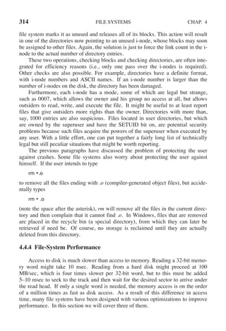 314 FILE SYSTEMS CHAP. 4
file system marks it as unused and releases all of its blocks. This action will result
in one of the directories now pointing to an unused i-node, whose blocks may soon
be assigned to other files. Again, the solution is just to force the link count in the i-
node to the actual number of directory entries.
These two operations, checking blocks and checking directories, are often inte-
grated for efficiency reasons (i.e., only one pass over the i-nodes is required).
Other checks are also possible. For example, directories have a definite format,
with i-node numbers and ASCII names. If an i-node number is larger than the
number of i-nodes on the disk, the directory has been damaged.
Furthermore, each i-node has a mode, some of which are legal but strange,
such as 0007, which allows the owner and his group no access at all, but allows
outsiders to read, write, and execute the file. It might be useful to at least report
files that give outsiders more rights than the owner. Directories with more than,
say, 1000 entries are also suspicious. Files located in user directories, but which
are owned by the superuser and have the SETUID bit on, are potential security
problems because such files acquire the powers of the superuser when executed by
any user. With a little effort, one can put together a fairly long list of technically
legal but still peculiar situations that might be worth reporting.
The previous paragraphs have discussed the problem of protecting the user
against crashes. Some file systems also worry about protecting the user against
himself. If the user intends to type
rm *.o
to remove all the files ending with .o (compiler-generated object files), but accide-
ntally types
rm * .o
(note the space after the asterisk), rm will remove all the files in the current direc-
tory and then complain that it cannot find .o. In Windows, files that are removed
are placed in the recycle bin (a special directory), from which they can later be
retrieved if need be. Of course, no storage is reclaimed until they are actually
deleted from this directory.
4.4.4 File-System Performance
Access to disk is much slower than access to memory. Reading a 32-bit memo-
ry word might take 10 nsec. Reading from a hard disk might proceed at 100
MB/sec, which is four times slower per 32-bit word, but to this must be added
5–10 msec to seek to the track and then wait for the desired sector to arrive under
the read head. If only a single word is needed, the memory access is on the order
of a million times as fast as disk access. As a result of this difference in access
time, many file systems have been designed with various optimizations to improve
performance. In this section we will cover three of them.
 