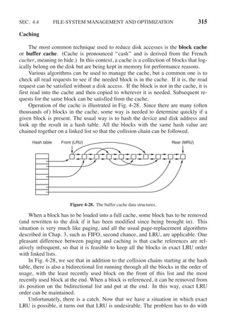 SEC. 4.4 FILE-SYSTEM MANAGEMENT AND OPTIMIZATION 315
Caching
The most common technique used to reduce disk accesses is the block cache
or buffer cache. (Cache is pronounced ‘‘cash’’ and is derived from the French
cacher, meaning to hide.) In this context, a cache is a collection of blocks that log-
ically belong on the disk but are being kept in memory for performance reasons.
Various algorithms can be used to manage the cache, but a common one is to
check all read requests to see if the needed block is in the cache. If it is, the read
request can be satisfied without a disk access. If the block is not in the cache, it is
first read into the cache and then copied to wherever it is needed. Subsequent re-
quests for the same block can be satisfied from the cache.
Operation of the cache is illustrated in Fig. 4-28. Since there are many (often
thousands of) blocks in the cache, some way is needed to determine quickly if a
given block is present. The usual way is to hash the device and disk address and
look up the result in a hash table. All the blocks with the same hash value are
chained together on a linked list so that the collision chain can be followed.
Rear (MRU)
Hash table Front (LRU)
Figure 4-28. The buffer cache data structures.
When a block has to be loaded into a full cache, some block has to be removed
(and rewritten to the disk if it has been modified since being brought in). This
situation is very much like paging, and all the usual page-replacement algorithms
described in Chap. 3, such as FIFO, second chance, and LRU, are applicable. One
pleasant difference between paging and caching is that cache references are rel-
atively infrequent, so that it is feasible to keep all the blocks in exact LRU order
with linked lists.
In Fig. 4-28, we see that in addition to the collision chains starting at the hash
table, there is also a bidirectional list running through all the blocks in the order of
usage, with the least recently used block on the front of this list and the most
recently used block at the end. When a block is referenced, it can be removed from
its position on the bidirectional list and put at the end. In this way, exact LRU
order can be maintained.
Unfortunately, there is a catch. Now that we have a situation in which exact
LRU is possible, it turns out that LRU is undesirable. The problem has to do with
 