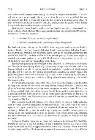 316 FILE SYSTEMS CHAP. 4
the crashes and file-system consistency discussed in the previous section. If a criti-
cal block, such as an i-node block, is read into the cache and modified, but not
rewritten to the disk, a crash will leave the file system in an inconsistent state. If
the i-node block is put at the end of the LRU chain, it may be quite a while before
it reaches the front and is rewritten to the disk.
Furthermore, some blocks, such as i-node blocks, are rarely referenced two
times within a short interval. These considerations lead to a modified LRU scheme,
taking two factors into account:
1. Is the block likely to be needed again soon?
2. Is the block essential to the consistency of the file system?
For both questions, blocks can be divided into categories such as i-node blocks,
indirect blocks, directory blocks, full data blocks, and partially full data blocks.
Blocks that will probably not be needed again soon go on the front, rather than the
rear of the LRU list, so their buffers will be reused quickly. Blocks that might be
needed again soon, such as a partly full block that is being written, go on the end
of the list, so they will stay around for a long time.
The second question is independent of the first one. If the block is essential to
the file-system consistency (basically, everything except data blocks), and it has
been modified, it should be written to disk immediately, regardless of which end of
the LRU list it is put on. By writing critical blocks quickly, we greatly reduce the
probability that a crash will wreck the file system. While a user may be unhappy if
one of his files is ruined in a crash, he is likely to be far more unhappy if the whole
file system is lost.
Even with this measure to keep the file-system integrity intact, it is undesirable
to keep data blocks in the cache too long before writing them out. Consider the
plight of someone who is using a personal computer to write a book. Even if our
writer periodically tells the editor to write the file being edited to the disk, there is
a good chance that everything will still be in the cache and nothing on the disk. If
the system crashes, the file-system structure will not be corrupted, but a whole
day’s work will be lost.
This situation need not happen very often before we have a fairly unhappy
user. Systems take two approaches to dealing with it. The UNIX way is to have a
system call, sync, which forces all the modified blocks out onto the disk im-
mediately. When the system is started up, a program, usually called update, is
started up in the background to sit in an endless loop issuing sync calls, sleeping
for 30 sec between calls. As a result, no more than 30 seconds of work is lost due
to a crash.
Although Windows now has a system call equivalent to sync, called FlushFile-
Buffers, in the past it did not. Instead, it had a different strategy that was in some
ways better than the UNIX approach (and in some ways worse). What it did was
to write every modified block to disk as soon as it was written to the cache. Caches
 