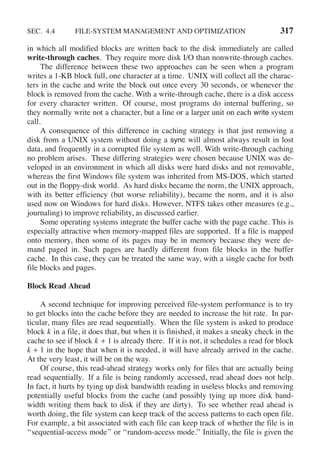 SEC. 4.4 FILE-SYSTEM MANAGEMENT AND OPTIMIZATION 317
in which all modified blocks are written back to the disk immediately are called
write-through caches. They require more disk I/O than nonwrite-through caches.
The difference between these two approaches can be seen when a program
writes a 1-KB block full, one character at a time. UNIX will collect all the charac-
ters in the cache and write the block out once every 30 seconds, or whenever the
block is removed from the cache. With a write-through cache, there is a disk access
for every character written. Of course, most programs do internal buffering, so
they normally write not a character, but a line or a larger unit on each write system
call.
A consequence of this difference in caching strategy is that just removing a
disk from a UNIX system without doing a sync will almost always result in lost
data, and frequently in a corrupted file system as well. With write-through caching
no problem arises. These differing strategies were chosen because UNIX was de-
veloped in an environment in which all disks were hard disks and not removable,
whereas the first Windows file system was inherited from MS-DOS, which started
out in the floppy-disk world. As hard disks became the norm, the UNIX approach,
with its better efficiency (but worse reliability), became the norm, and it is also
used now on Windows for hard disks. However, NTFS takes other measures (e.g.,
journaling) to improve reliability, as discussed earlier.
Some operating systems integrate the buffer cache with the page cache. This is
especially attractive when memory-mapped files are supported. If a file is mapped
onto memory, then some of its pages may be in memory because they were de-
mand paged in. Such pages are hardly different from file blocks in the buffer
cache. In this case, they can be treated the same way, with a single cache for both
file blocks and pages.
Block Read Ahead
A second technique for improving perceived file-system performance is to try
to get blocks into the cache before they are needed to increase the hit rate. In par-
ticular, many files are read sequentially. When the file system is asked to produce
block k in a file, it does that, but when it is finished, it makes a sneaky check in the
cache to see if block k + 1 is already there. If it is not, it schedules a read for block
k + 1 in the hope that when it is needed, it will have already arrived in the cache.
At the very least, it will be on the way.
Of course, this read-ahead strategy works only for files that are actually being
read sequentially. If a file is being randomly accessed, read ahead does not help.
In fact, it hurts by tying up disk bandwidth reading in useless blocks and removing
potentially useful blocks from the cache (and possibly tying up more disk band-
width writing them back to disk if they are dirty). To see whether read ahead is
worth doing, the file system can keep track of the access patterns to each open file.
For example, a bit associated with each file can keep track of whether the file is in
‘‘sequential-access mode’’ or ‘‘random-access mode.’’ Initially, the file is given the
 