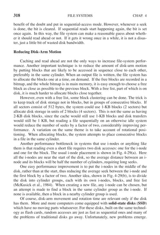 318 FILE SYSTEMS CHAP. 4
benefit of the doubt and put in sequential-access mode. However, whenever a seek
is done, the bit is cleared. If sequential reads start happening again, the bit is set
once again. In this way, the file system can make a reasonable guess about wheth-
er it should read ahead or not. If it gets it wrong once in a while, it is not a disas-
ter, just a little bit of wasted disk bandwidth.
Reducing Disk-Arm Motion
Caching and read ahead are not the only ways to increase file-system perfor-
mance. Another important technique is to reduce the amount of disk-arm motion
by putting blocks that are likely to be accessed in sequence close to each other,
preferably in the same cylinder. When an output file is written, the file system has
to allocate the blocks one at a time, on demand. If the free blocks are recorded in a
bitmap, and the whole bitmap is in main memory, it is easy enough to choose a free
block as close as possible to the previous block. With a free list, part of which is on
disk, it is much harder to allocate blocks close together.
However, even with a free list, some block clustering can be done. The trick is
to keep track of disk storage not in blocks, but in groups of consecutive blocks. If
all sectors consist of 512 bytes, the system could use 1-KB blocks (2 sectors) but
allocate disk storage in units of 2 blocks (4 sectors). This is not the same as having
2-KB disk blocks, since the cache would still use 1-KB blocks and disk transfers
would still be 1 KB, but reading a file sequentially on an otherwise idle system
would reduce the number of seeks by a factor of two, considerably improving per-
formance. A variation on the same theme is to take account of rotational posi-
tioning. When allocating blocks, the system attempts to place consecutive blocks
in a file in the same cylinder.
Another performance bottleneck in systems that use i-nodes or anything like
them is that reading even a short file requires two disk accesses: one for the i-node
and one for the block. The usual i-node placement is shown in Fig. 4-29(a). Here
all the i-nodes are near the start of the disk, so the average distance between an i-
node and its blocks will be half the number of cylinders, requiring long seeks.
One easy performance improvement is to put the i-nodes in the middle of the
disk, rather than at the start, thus reducing the average seek between the i-node and
the first block by a factor of two. Another idea, shown in Fig. 4-29(b), is to divide
the disk into cylinder groups, each with its own i-nodes, blocks, and free list
(McKusick et al., 1984). When creating a new file, any i-node can be chosen, but
an attempt is made to find a block in the same cylinder group as the i-node. If
none is available, then a block in a nearby cylinder group is used.
Of course, disk-arm movement and rotation time are relevant only if the disk
has them. More and more computers come equipped with solid-state disks (SSD)
which have no moving parts whatsoever. For these disks, built on the same technol-
ogy as flash cards, random accesses are just as fast as sequential ones and many of
the problems of traditional disks go away. Unfortunately, new problems emerge.
 