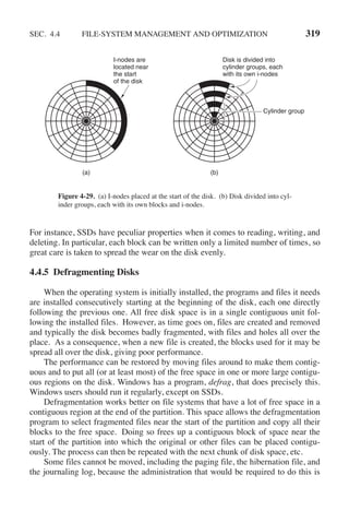 SEC. 4.4 FILE-SYSTEM MANAGEMENT AND OPTIMIZATION 319
I-nodes are
located near
the start
of the disk
Disk is divided into
cylinder groups, each
with its own i-nodes
(a) (b)
Cylinder group
Figure 4-29. (a) I-nodes placed at the start of the disk. (b) Disk divided into cyl-
inder groups, each with its own blocks and i-nodes.
For instance, SSDs have peculiar properties when it comes to reading, writing, and
deleting. In particular, each block can be written only a limited number of times, so
great care is taken to spread the wear on the disk evenly.
4.4.5 Defragmenting Disks
When the operating system is initially installed, the programs and files it needs
are installed consecutively starting at the beginning of the disk, each one directly
following the previous one. All free disk space is in a single contiguous unit fol-
lowing the installed files. However, as time goes on, files are created and removed
and typically the disk becomes badly fragmented, with files and holes all over the
place. As a consequence, when a new file is created, the blocks used for it may be
spread all over the disk, giving poor performance.
The performance can be restored by moving files around to make them contig-
uous and to put all (or at least most) of the free space in one or more large contigu-
ous regions on the disk. Windows has a program, defrag, that does precisely this.
Windows users should run it regularly, except on SSDs.
Defragmentation works better on file systems that have a lot of free space in a
contiguous region at the end of the partition. This space allows the defragmentation
program to select fragmented files near the start of the partition and copy all their
blocks to the free space. Doing so frees up a contiguous block of space near the
start of the partition into which the original or other files can be placed contigu-
ously. The process can then be repeated with the next chunk of disk space, etc.
Some files cannot be moved, including the paging file, the hibernation file, and
the journaling log, because the administration that would be required to do this is
 