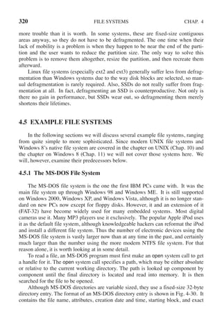 320 FILE SYSTEMS CHAP. 4
more trouble than it is worth. In some systems, these are fixed-size contiguous
areas anyway, so they do not have to be defragmented. The one time when their
lack of mobility is a problem is when they happen to be near the end of the parti-
tion and the user wants to reduce the partition size. The only way to solve this
problem is to remove them altogether, resize the partition, and then recreate them
afterward.
Linux file systems (especially ext2 and ext3) generally suffer less from defrag-
mentation than Windows systems due to the way disk blocks are selected, so man-
ual defragmentation is rarely required. Also, SSDs do not really suffer from frag-
mentation at all. In fact, defragmenting an SSD is counterproductive. Not only is
there no gain in performance, but SSDs wear out, so defragmenting them merely
shortens their lifetimes.
4.5 EXAMPLE FILE SYSTEMS
In the following sections we will discuss several example file systems, ranging
from quite simple to more sophisticated. Since modern UNIX file systems and
Windows 8’s native file system are covered in the chapter on UNIX (Chap. 10) and
the chapter on Windows 8 (Chap. 11) we will not cover those systems here. We
will, however, examine their predecessors below.
4.5.1 The MS-DOS File System
The MS-DOS file system is the one the first IBM PCs came with. It was the
main file system up through Windows 98 and Windows ME. It is still supported
on Windows 2000, Windows XP, and Windows Vista, although it is no longer stan-
dard on new PCs now except for floppy disks. However, it and an extension of it
(FAT-32) have become widely used for many embedded systems. Most digital
cameras use it. Many MP3 players use it exclusively. The popular Apple iPod uses
it as the default file system, although knowledgeable hackers can reformat the iPod
and install a different file system. Thus the number of electronic devices using the
MS-DOS file system is vastly larger now than at any time in the past, and certainly
much larger than the number using the more modern NTFS file system. For that
reason alone, it is worth looking at in some detail.
To read a file, an MS-DOS program must first make an open system call to get
a handle for it. The open system call specifies a path, which may be either absolute
or relative to the current working directory. The path is looked up component by
component until the final directory is located and read into memory. It is then
searched for the file to be opened.
Although MS-DOS directories are variable sized, they use a fixed-size 32-byte
directory entry. The format of an MS-DOS directory entry is shown in Fig. 4-30. It
contains the file name, attributes, creation date and time, starting block, and exact
 